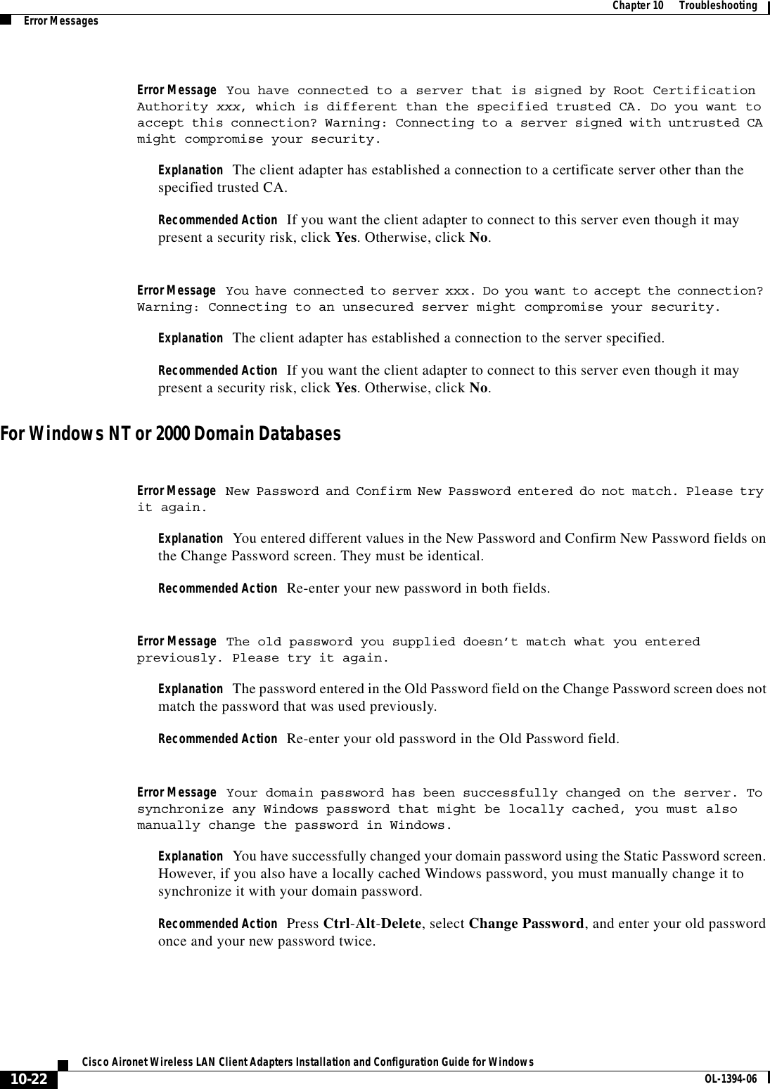 10-22Cisco Aironet Wireless LAN Client Adapters Installation and Configuration Guide for Windows OL-1394-06Chapter 10      TroubleshootingError MessagesError Message You have connected to a server that is signed by Root Certification Authority xxx, which is different than the specified trusted CA. Do you want to accept this connection? Warning: Connecting to a server signed with untrusted CA might compromise your security.Explanation The client adapter has established a connection to a certificate server other than the specified trusted CA.Recommended Action If you want the client adapter to connect to this server even though it may present a security risk, click Yes. Otherwise, click No.Error Message You have connected to server xxx. Do you want to accept the connection? Warning: Connecting to an unsecured server might compromise your security.Explanation The client adapter has established a connection to the server specified.Recommended Action If you want the client adapter to connect to this server even though it may present a security risk, click Yes. Otherwise, click No.For Windows NT or 2000 Domain DatabasesError Message New Password and Confirm New Password entered do not match. Please try it again.Explanation You entered different values in the New Password and Confirm New Password fields on the Change Password screen. They must be identical.Recommended Action Re-enter your new password in both fields.Error Message The old password you supplied doesn’t match what you entered previously. Please try it again.Explanation The password entered in the Old Password field on the Change Password screen does not match the password that was used previously.Recommended Action Re-enter your old password in the Old Password field.Error Message Your domain password has been successfully changed on the server. To synchronize any Windows password that might be locally cached, you must also manually change the password in Windows.Explanation You have successfully changed your domain password using the Static Password screen. However, if you also have a locally cached Windows password, you must manually change it to synchronize it with your domain password.Recommended Action Press Ctrl-Alt-Delete, select Change Password, and enter your old password once and your new password twice.