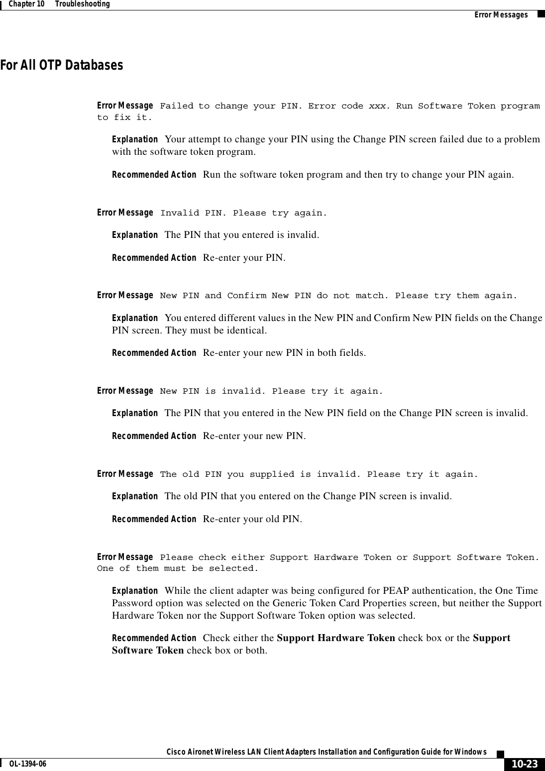 10-23Cisco Aironet Wireless LAN Client Adapters Installation and Configuration Guide for WindowsOL-1394-06Chapter 10      Troubleshooting Error MessagesFor All OTP DatabasesError Message Failed to change your PIN. Error code xxx. Run Software Token program to fix it.Explanation Your attempt to change your PIN using the Change PIN screen failed due to a problem with the software token program.Recommended Action Run the software token program and then try to change your PIN again.Error Message Invalid PIN. Please try again.Explanation The PIN that you entered is invalid.Recommended Action Re-enter your PIN.Error Message New PIN and Confirm New PIN do not match. Please try them again.Explanation You entered different values in the New PIN and Confirm New PIN fields on the Change PIN screen. They must be identical.Recommended Action Re-enter your new PIN in both fields.Error Message New PIN is invalid. Please try it again.Explanation The PIN that you entered in the New PIN field on the Change PIN screen is invalid.Recommended Action Re-enter your new PIN.Error Message The old PIN you supplied is invalid. Please try it again.Explanation The old PIN that you entered on the Change PIN screen is invalid.Recommended Action Re-enter your old PIN.Error Message Please check either Support Hardware Token or Support Software Token. One of them must be selected.Explanation While the client adapter was being configured for PEAP authentication, the One Time Password option was selected on the Generic Token Card Properties screen, but neither the Support Hardware Token nor the Support Software Token option was selected.Recommended Action Check either the Support Hardware Token check box or the Support Software Token check box or both.