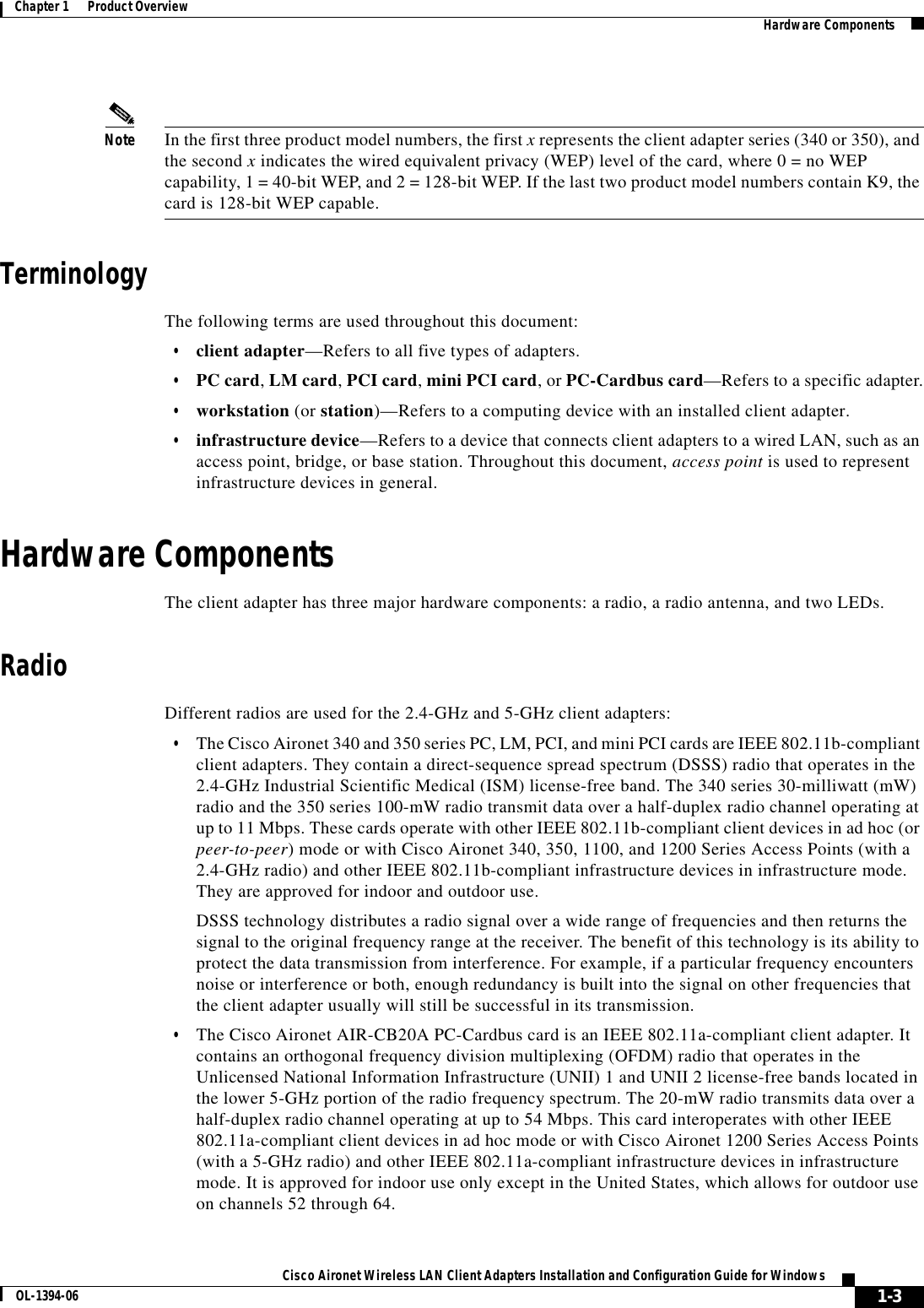 1-3Cisco Aironet Wireless LAN Client Adapters Installation and Configuration Guide for WindowsOL-1394-06Chapter 1      Product Overview Hardware ComponentsNote In the first three product model numbers, the first x represents the client adapter series (340 or 350), and the second x indicates the wired equivalent privacy (WEP) level of the card, where 0 = no WEP capability, 1 = 40-bit WEP, and 2 = 128-bit WEP. If the last two product model numbers contain K9, the card is 128-bit WEP capable.TerminologyThe following terms are used throughout this document:•client adapter—Refers to all five types of adapters.•PC card, LM card,PCI card,mini PCI card, or PC-Cardbus card—Refers to a specific adapter.•workstation (or station)—Refers to a computing device with an installed client adapter.•infrastructure device—Refers to a device that connects client adapters to a wired LAN, such as an access point, bridge, or base station. Throughout this document, access point is used to represent infrastructure devices in general.Hardware ComponentsThe client adapter has three major hardware components: a radio, a radio antenna, and two LEDs.RadioDifferent radios are used for the 2.4-GHz and 5-GHz client adapters:•The Cisco Aironet 340 and 350 series PC, LM, PCI, and mini PCI cards are IEEE 802.11b-compliant client adapters. They contain a direct-sequence spread spectrum (DSSS) radio that operates in the 2.4-GHz Industrial Scientific Medical (ISM) license-free band. The 340 series 30-milliwatt (mW) radio and the 350 series 100-mW radio transmit data over a half-duplex radio channel operating at up to 11 Mbps. These cards operate with other IEEE 802.11b-compliant client devices in ad hoc (or peer-to-peer) mode or with Cisco Aironet 340, 350, 1100, and 1200 Series Access Points (with a 2.4-GHz radio) and other IEEE 802.11b-compliant infrastructure devices in infrastructure mode. They are approved for indoor and outdoor use.DSSS technology distributes a radio signal over a wide range of frequencies and then returns the signal to the original frequency range at the receiver. The benefit of this technology is its ability to protect the data transmission from interference. For example, if a particular frequency encounters noise or interference or both, enough redundancy is built into the signal on other frequencies that the client adapter usually will still be successful in its transmission.•The Cisco Aironet AIR-CB20A PC-Cardbus card is an IEEE 802.11a-compliant client adapter. It contains an orthogonal frequency division multiplexing (OFDM) radio that operates in the Unlicensed National Information Infrastructure (UNII) 1 and UNII 2 license-free bands located in the lower 5-GHz portion of the radio frequency spectrum. The 20-mW radio transmits data over a half-duplex radio channel operating at up to 54 Mbps. This card interoperates with other IEEE 802.11a-compliant client devices in ad hoc mode or with Cisco Aironet 1200 Series Access Points (with a 5-GHz radio) and other IEEE 802.11a-compliant infrastructure devices in infrastructure mode. It is approved for indoor use only except in the United States, which allows for outdoor use on channels 52 through 64.