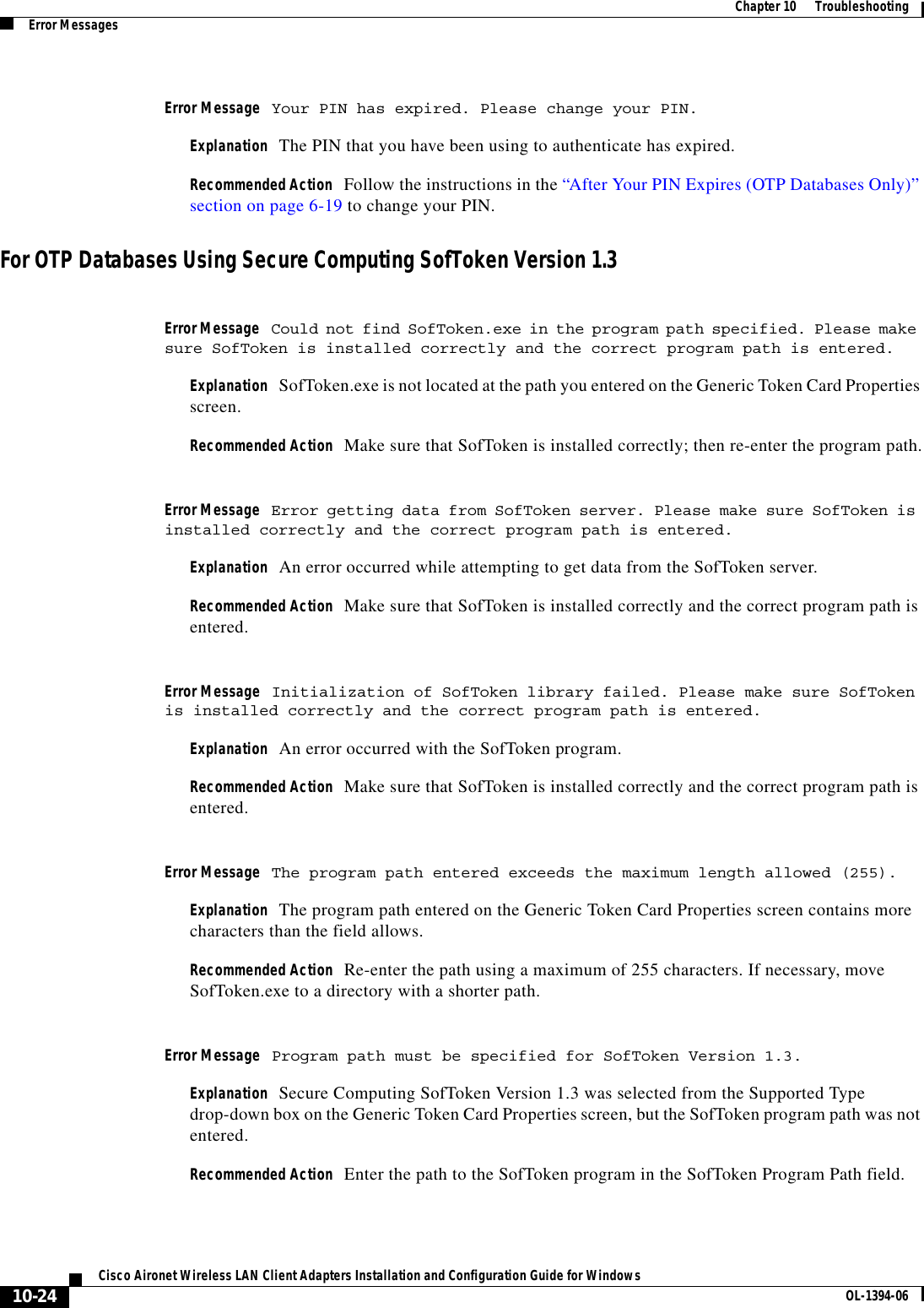 10-24Cisco Aironet Wireless LAN Client Adapters Installation and Configuration Guide for Windows OL-1394-06Chapter 10      TroubleshootingError MessagesError Message Your PIN has expired. Please change your PIN.Explanation The PIN that you have been using to authenticate has expired.Recommended Action Follow the instructions in the “After Your PIN Expires (OTP Databases Only)” section on page 6-19 to change your PIN.For OTP Databases Using Secure Computing SofToken Version 1.3Error Message Could not find SofToken.exe in the program path specified. Please make sure SofToken is installed correctly and the correct program path is entered.Explanation SofToken.exe is not located at the path you entered on the Generic Token Card Properties screen.Recommended Action Make sure that SofToken is installed correctly; then re-enter the program path.Error Message Error getting data from SofToken server. Please make sure SofToken is installed correctly and the correct program path is entered.Explanation An error occurred while attempting to get data from the SofToken server.Recommended Action Make sure that SofToken is installed correctly and the correct program path is entered.Error Message Initialization of SofToken library failed. Please make sure SofToken is installed correctly and the correct program path is entered.Explanation An error occurred with the SofToken program.Recommended Action Make sure that SofToken is installed correctly and the correct program path is entered.Error Message The program path entered exceeds the maximum length allowed (255).Explanation The program path entered on the Generic Token Card Properties screen contains more characters than the field allows.Recommended Action Re-enter the path using a maximum of 255 characters. If necessary, move SofToken.exe to a directory with a shorter path.Error Message Program path must be specified for SofToken Version 1.3.Explanation Secure Computing SofToken Version 1.3 was selected from the Supported Type drop-down box on the Generic Token Card Properties screen, but the SofToken program path was not entered.Recommended Action Enter the path to the SofToken program in the SofToken Program Path field.