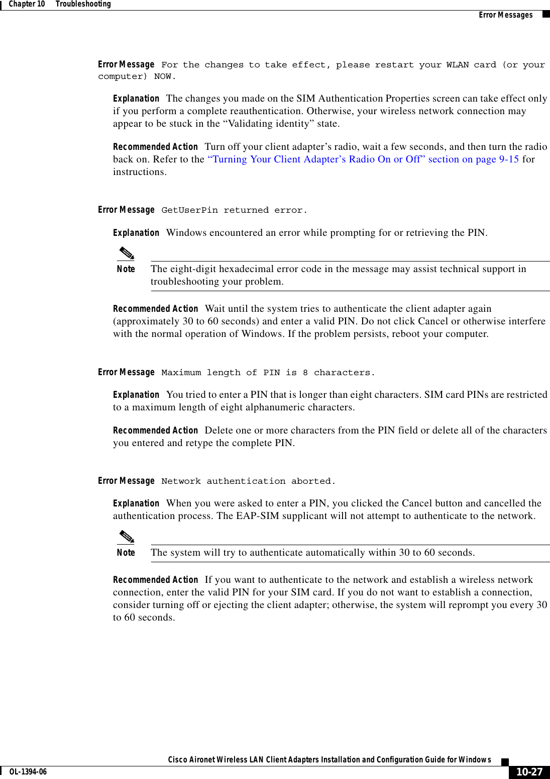 10-27Cisco Aironet Wireless LAN Client Adapters Installation and Configuration Guide for WindowsOL-1394-06Chapter 10      Troubleshooting Error MessagesError Message For the changes to take effect, please restart your WLAN card (or your computer) NOW.Explanation The changes you made on the SIM Authentication Properties screen can take effect only if you perform a complete reauthentication. Otherwise, your wireless network connection may appear to be stuck in the “Validating identity” state.Recommended Action Turn off your client adapter’s radio, wait a few seconds, and then turn the radio back on. Refer to the “Turning Your Client Adapter’s Radio On or Off” section on page 9-15 for instructions.Error Message GetUserPin returned error.Explanation Windows encountered an error while prompting for or retrieving the PIN.Note The eight-digit hexadecimal error code in the message may assist technical support in troubleshooting your problem.Recommended Action Wait until the system tries to authenticate the client adapter again (approximately 30 to 60 seconds) and enter a valid PIN. Do not click Cancel or otherwise interfere with the normal operation of Windows. If the problem persists, reboot your computer.Error Message Maximum length of PIN is 8 characters.Explanation You tried to enter a PIN that is longer than eight characters. SIM card PINs are restricted to a maximum length of eight alphanumeric characters.Recommended Action Delete one or more characters from the PIN field or delete all of the characters you entered and retype the complete PIN.Error Message Network authentication aborted.Explanation When you were asked to enter a PIN, you clicked the Cancel button and cancelled the authentication process. The EAP-SIM supplicant will not attempt to authenticate to the network.Note The system will try to authenticate automatically within 30 to 60 seconds.Recommended Action If you want to authenticate to the network and establish a wireless network connection, enter the valid PIN for your SIM card. If you do not want to establish a connection, consider turning off or ejecting the client adapter; otherwise, the system will reprompt you every 30 to 60 seconds.