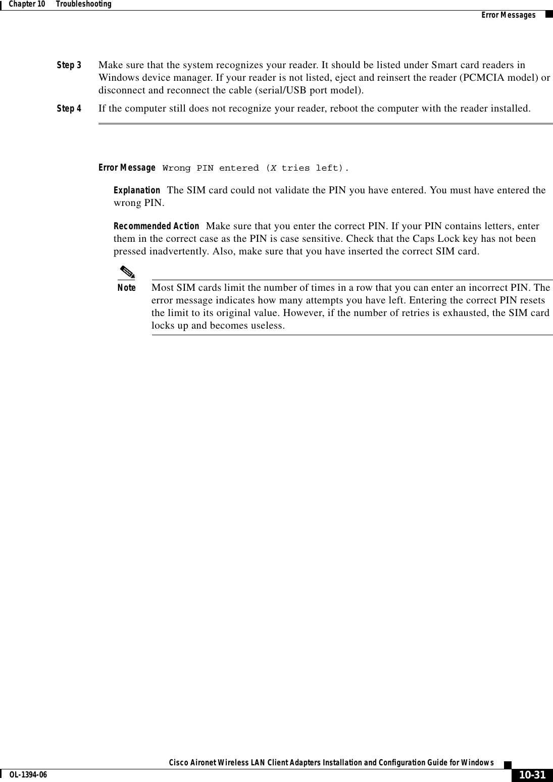 10-31Cisco Aironet Wireless LAN Client Adapters Installation and Configuration Guide for WindowsOL-1394-06Chapter 10      Troubleshooting Error MessagesStep 3 Make sure that the system recognizes your reader. It should be listed under Smart card readers in Windows device manager. If your reader is not listed, eject and reinsert the reader (PCMCIA model) or disconnect and reconnect the cable (serial/USB port model).Step 4 If the computer still does not recognize your reader, reboot the computer with the reader installed.Error Message Wrong PIN entered (X tries left).Explanation The SIM card could not validate the PIN you have entered. You must have entered the wrong PIN.Recommended Action Make sure that you enter the correct PIN. If your PIN contains letters, enter them in the correct case as the PIN is case sensitive. Check that the Caps Lock key has not been pressed inadvertently. Also, make sure that you have inserted the correct SIM card.Note Most SIM cards limit the number of times in a row that you can enter an incorrect PIN. The error message indicates how many attempts you have left. Entering the correct PIN resets the limit to its original value. However, if the number of retries is exhausted, the SIM card locks up and becomes useless.