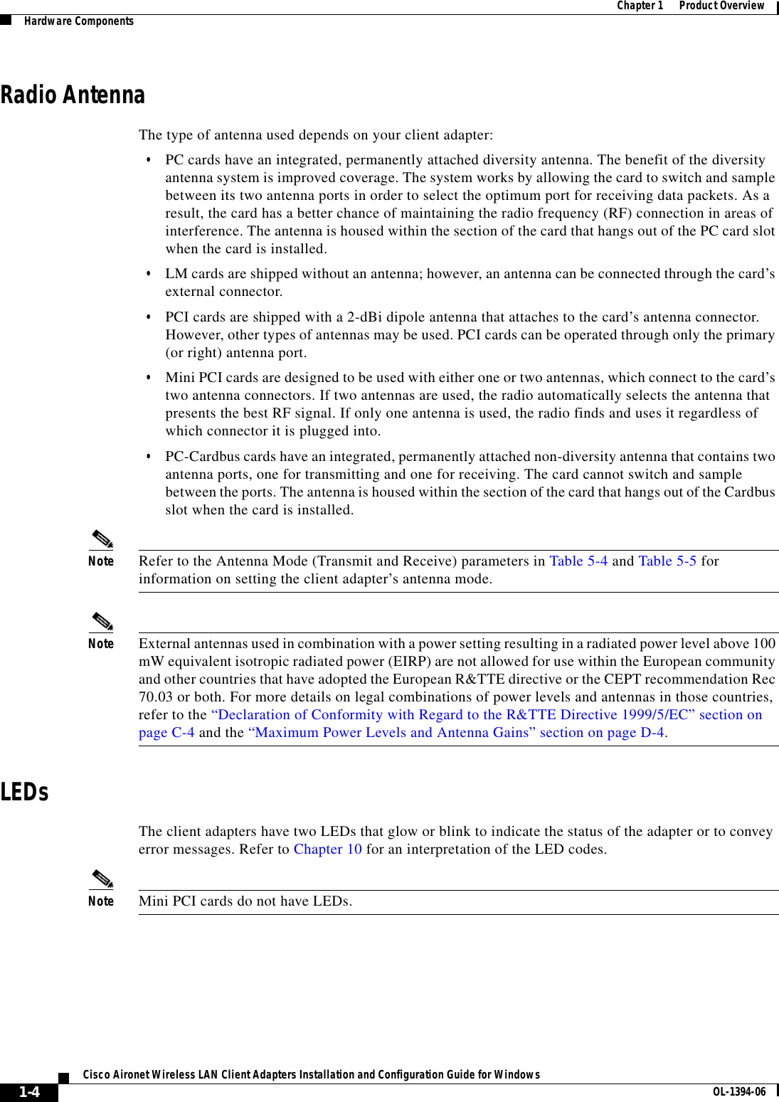 1-4Cisco Aironet Wireless LAN Client Adapters Installation and Configuration Guide for Windows OL-1394-06Chapter 1      Product OverviewHardware ComponentsRadio AntennaThe type of antenna used depends on your client adapter:•PC cards have an integrated, permanently attached diversity antenna. The benefit of the diversity antenna system is improved coverage. The system works by allowing the card to switch and sample between its two antenna ports in order to select the optimum port for receiving data packets. As a result, the card has a better chance of maintaining the radio frequency (RF) connection in areas of interference. The antenna is housed within the section of the card that hangs out of the PC card slot when the card is installed.•LM cards are shipped without an antenna; however, an antenna can be connected through the card’s external connector.•PCI cards are shipped with a 2-dBi dipole antenna that attaches to the card’s antenna connector. However, other types of antennas may be used. PCI cards can be operated through only the primary (or right) antenna port.•Mini PCI cards are designed to be used with either one or two antennas, which connect to the card’s two antenna connectors. If two antennas are used, the radio automatically selects the antenna that presents the best RF signal. If only one antenna is used, the radio finds and uses it regardless of which connector it is plugged into.•PC-Cardbus cards have an integrated, permanently attached non-diversity antenna that contains two antenna ports, one for transmitting and one for receiving. The card cannot switch and sample between the ports. The antenna is housed within the section of the card that hangs out of the Cardbus slot when the card is installed.Note Refer to the Antenna Mode (Transmit and Receive) parameters in Table 5-4 and Table 5-5 for information on setting the client adapter’s antenna mode.Note External antennas used in combination with a power setting resulting in a radiated power level above 100 mW equivalent isotropic radiated power (EIRP) are not allowed for use within the European community and other countries that have adopted the European R&amp;TTE directive or the CEPT recommendation Rec 70.03 or both. For more details on legal combinations of power levels and antennas in those countries, refer to the “Declaration of Conformity with Regard to the R&amp;TTE Directive 1999/5/EC” section on page C-4 and the “Maximum Power Levels and Antenna Gains” section on page D-4.LEDsThe client adapters have two LEDs that glow or blink to indicate the status of the adapter or to convey error messages. Refer to Chapter 10 for an interpretation of the LED codes.Note Mini PCI cards do not have LEDs.
