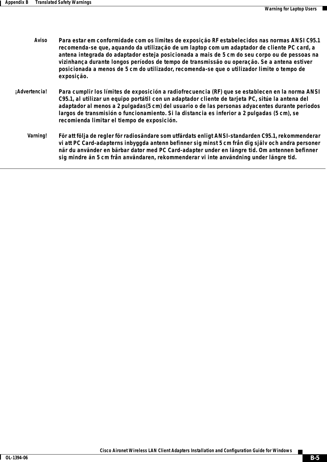 B-5Cisco Aironet Wireless LAN Client Adapters Installation and Configuration Guide for WindowsOL-1394-06Appendix B      Translated Safety Warnings Warning for Laptop UsersAvisoPara estar em conformidade com os limites de exposição RF estabelecidos nas normas ANSI C95.1 recomenda-se que, aquando da utilização de um laptop com um adaptador de cliente PC card, a antena integrada do adaptador esteja posicionada a mais de 5 cm do seu corpo ou de pessoas na vizinhança durante longos períodos de tempo de transmissão ou operação. Se a antena estiver posicionada a menos de 5 cm do utilizador, recomenda-se que o utilizador limite o tempo de exposição.¡Advertencia!Para cumplir los límites de exposición a radiofrecuencia (RF) que se establecen en la norma ANSI C95.1, al utilizar un equipo portátil con un adaptador cliente de tarjeta PC, sitúe la antena del adaptador al menos a 2 pulgadas(5 cm) del usuario o de las personas adyacentes durante periodos largos de transmisión o funcionamiento. Si la distancia es inferior a 2 pulgadas (5 cm), se recomienda limitar el tiempo de exposición.Varning!För att följa de regler för radiosändare som utfärdats enligt ANSI-standarden C95.1, rekommenderar vi att PC Card-adapterns inbyggda antenn befinner sig minst 5 cm från dig själv och andra personer när du använder en bärbar dator med PC Card-adapter under en längre tid. Om antennen befinner sig mindre än 5 cm från användaren, rekommenderar vi inte användning under längre tid.