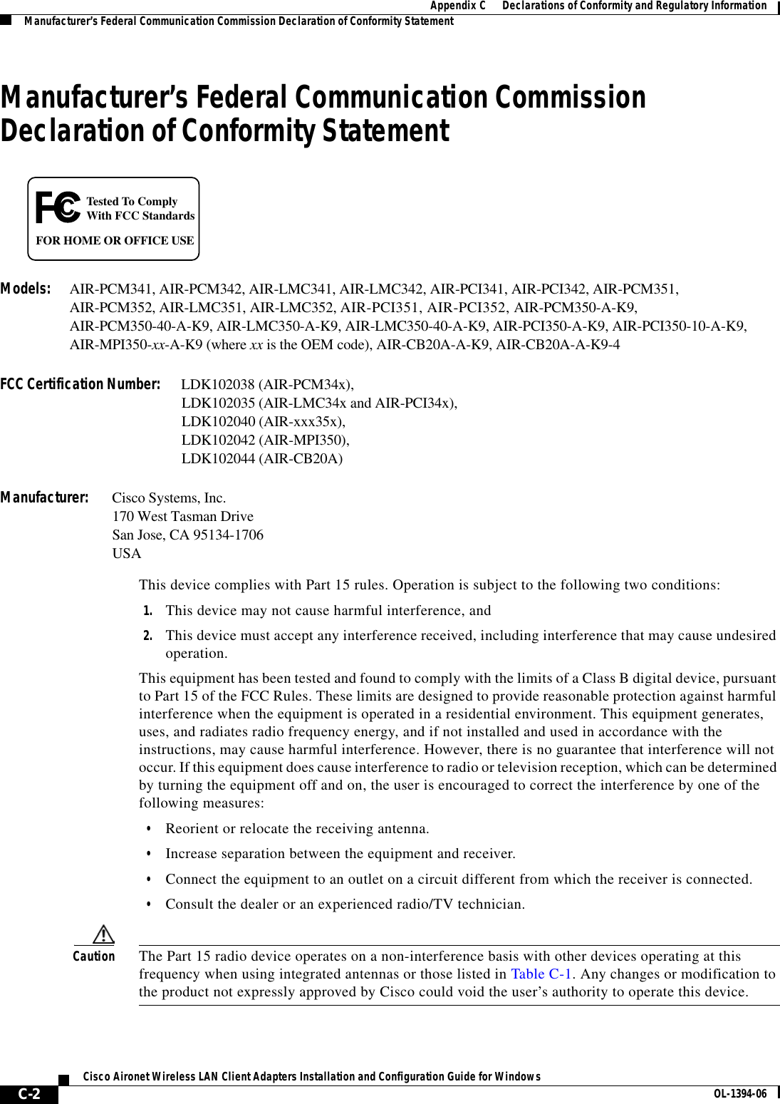 C-2Cisco Aironet Wireless LAN Client Adapters Installation and Configuration Guide for Windows OL-1394-06Appendix C      Declarations of Conformity and Regulatory InformationManufacturer’s Federal Communication Commission Declaration of Conformity StatementManufacturer’s Federal Communication Commission Declaration of Conformity StatementModels: AIR-PCM341, AIR-PCM342, AIR-LMC341, AIR-LMC342, AIR-PCI341, AIR-PCI342, AIR-PCM351,AIR-PCM352, AIR-LMC351, AIR-LMC352, AIR-PCI351, AIR-PCI352, AIR-PCM350-A-K9,AIR-PCM350-40-A-K9, AIR-LMC350-A-K9, AIR-LMC350-40-A-K9, AIR-PCI350-A-K9, AIR-PCI350-10-A-K9, AIR-MPI350-xx-A-K9 (where xx is the OEM code), AIR-CB20A-A-K9, AIR-CB20A-A-K9-4FCC Certification Number: LDK102038 (AIR-PCM34x),LDK102035 (AIR-LMC34x and AIR-PCI34x),LDK102040 (AIR-xxx35x),LDK102042 (AIR-MPI350),LDK102044 (AIR-CB20A)Manufacturer: Cisco Systems, Inc.170 West Tasman DriveSan Jose, CA 95134-1706USAThis device complies with Part 15 rules. Operation is subject to the following two conditions:1. This device may not cause harmful interference, and2. This device must accept any interference received, including interference that may cause undesired operation.This equipment has been tested and found to comply with the limits of a Class B digital device, pursuant to Part 15 of the FCC Rules. These limits are designed to provide reasonable protection against harmful interference when the equipment is operated in a residential environment. This equipment generates, uses, and radiates radio frequency energy, and if not installed and used in accordance with the instructions, may cause harmful interference. However, there is no guarantee that interference will not occur. If this equipment does cause interference to radio or television reception, which can be determined by turning the equipment off and on, the user is encouraged to correct the interference by one of the following measures:•Reorient or relocate the receiving antenna.•Increase separation between the equipment and receiver.•Connect the equipment to an outlet on a circuit different from which the receiver is connected.•Consult the dealer or an experienced radio/TV technician.Caution The Part 15 radio device operates on a non-interference basis with other devices operating at this frequency when using integrated antennas or those listed in Table C-1. Any changes or modification to the product not expressly approved by Cisco could void the user’s authority to operate this device.Tested To ComplyWith FCC StandardsFOR HOME OR OFFICE USE