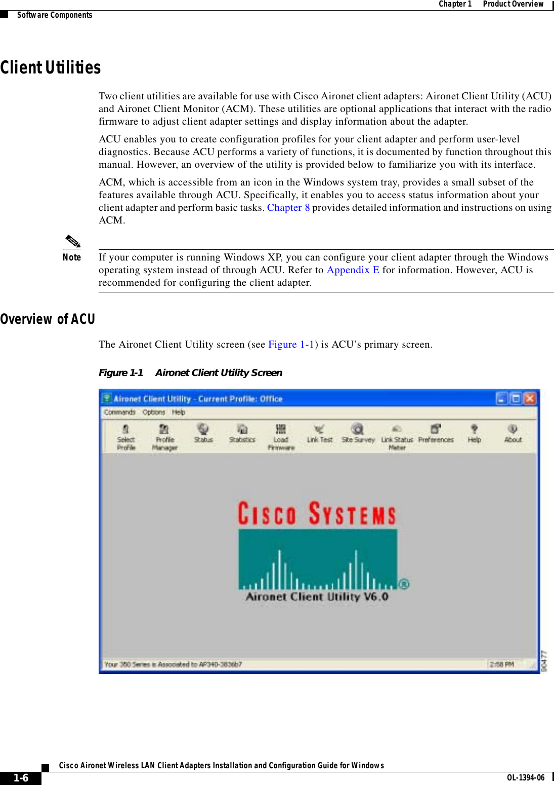 1-6Cisco Aironet Wireless LAN Client Adapters Installation and Configuration Guide for Windows OL-1394-06Chapter 1      Product OverviewSoftware ComponentsClient UtilitiesTwo client utilities are available for use with Cisco Aironet client adapters: Aironet Client Utility (ACU) and Aironet Client Monitor (ACM). These utilities are optional applications that interact with the radio firmware to adjust client adapter settings and display information about the adapter.ACU enables you to create configuration profiles for your client adapter and perform user-level diagnostics. Because ACU performs a variety of functions, it is documented by function throughout this manual. However, an overview of the utility is provided below to familiarize you with its interface.ACM, which is accessible from an icon in the Windows system tray, provides a small subset of the features available through ACU. Specifically, it enables you to access status information about your client adapter and perform basic tasks. Chapter 8 provides detailed information and instructions on using ACM.Note If your computer is running Windows XP, you can configure your client adapter through the Windows operating system instead of through ACU. Refer to Appendix E for information. However, ACU is recommended for configuring the client adapter.Overview of ACUThe Aironet Client Utility screen (see Figure 1-1) is ACU’s primary screen.Figure 1-1 Aironet Client Utility Screen