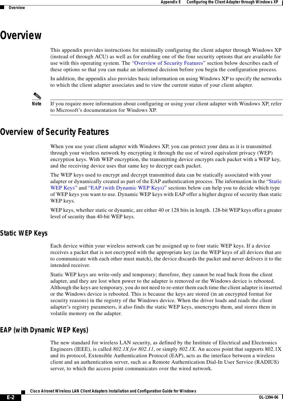 E-2Cisco Aironet Wireless LAN Client Adapters Installation and Configuration Guide for Windows OL-1394-06Appendix E      Configuring the Client Adapter through Windows XPOverviewOverviewThis appendix provides instructions for minimally configuring the client adapter through Windows XP (instead of through ACU) as well as for enabling one of the four security options that are available for use with this operating system. The “Overview of Security Features” section below describes each of these options so that you can make an informed decision before you begin the configuration process.In addition, the appendix also provides basic information on using Windows XP to specify the networks to which the client adapter associates and to view the current status of your client adapter.Note If you require more information about configuring or using your client adapter with Windows XP, refer to Microsoft’s documentation for Windows XP.Overview of Security FeaturesWhen you use your client adapter with Windows XP, you can protect your data as it is transmitted through your wireless network by encrypting it through the use of wired equivalent privacy (WEP) encryption keys. With WEP encryption, the transmitting device encrypts each packet with a WEP key, and the receiving device uses that same key to decrypt each packet.The WEP keys used to encrypt and decrypt transmitted data can be statically associated with your adapter or dynamically created as part of the EAP authentication process. The information in the “Static WEP Keys” and “EAP (with Dynamic WEP Keys)” sections below can help you to decide which type of WEP keys you want to use. Dynamic WEP keys with EAP offer a higher degree of security than static WEP keys.WEP keys, whether static or dynamic, are either 40 or 128 bits in length. 128-bit WEP keys offer a greater level of security than 40-bit WEP keys.Static WEP KeysEach device within your wireless network can be assigned up to four static WEP keys. If a device receives a packet that is not encrypted with the appropriate key (as the WEP keys of all devices that are to communicate with each other must match), the device discards the packet and never delivers it to the intended receiver.Static WEP keys are write-only and temporary; therefore, they cannot be read back from the client adapter, and they are lost when power to the adapter is removed or the Windows device is rebooted. Although the keys are temporary, you do not need to re-enter them each time the client adapter is inserted or the Windows device is rebooted. This is because the keys are stored (in an encrypted format for security reasons) in the registry of the Windows device. When the driver loads and reads the client adapter’s registry parameters, it also finds the static WEP keys, unencrypts them, and stores them in volatile memory on the adapter.EAP (with Dynamic WEP Keys)The new standard for wireless LAN security, as defined by the Institute of Electrical and Electronics Engineers (IEEE), is called 802.1X for 802.11, or simply 802.1X. An access point that supports 802.1X and its protocol, Extensible Authentication Protocol (EAP), acts as the interface between a wireless client and an authentication server, such as a Remote Authentication Dial-In User Service (RADIUS) server, to which the access point communicates over the wired network.