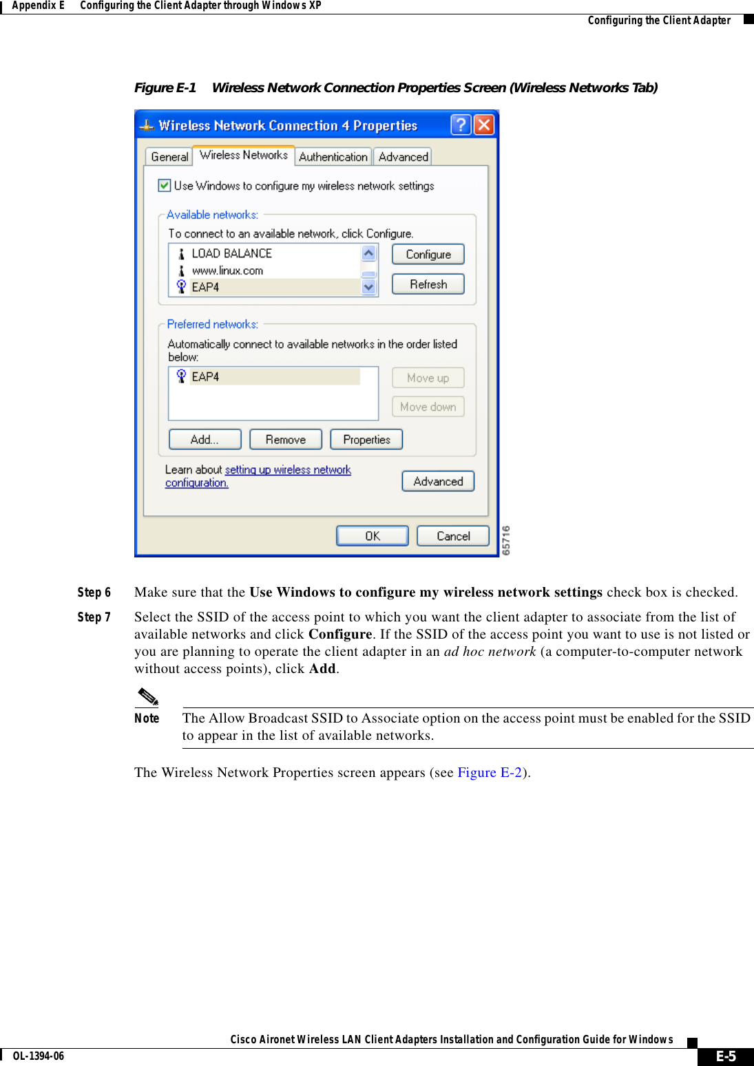 E-5Cisco Aironet Wireless LAN Client Adapters Installation and Configuration Guide for WindowsOL-1394-06Appendix E      Configuring the Client Adapter through Windows XP Configuring the Client AdapterFigure E-1 Wireless Network Connection Properties Screen (Wireless Networks Tab)Step 6 Make sure that the Use Windows to configure my wireless network settings check box is checked.Step 7 Select the SSID of the access point to which you want the client adapter to associate from the list of available networks and click Configure. If the SSID of the access point you want to use is not listed or you are planning to operate the client adapter in an ad hoc network (a computer-to-computer network without access points), click Add.Note The Allow Broadcast SSID to Associate option on the access point must be enabled for the SSID to appear in the list of available networks.The Wireless Network Properties screen appears (see Figure E-2).