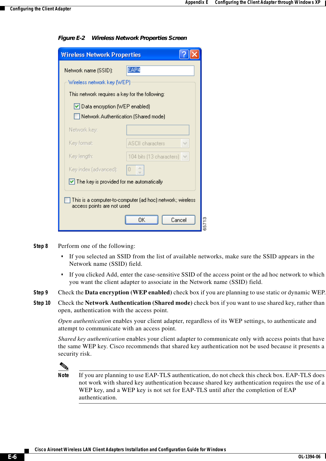 E-6Cisco Aironet Wireless LAN Client Adapters Installation and Configuration Guide for Windows OL-1394-06Appendix E      Configuring the Client Adapter through Windows XPConfiguring the Client AdapterFigure E-2 Wireless Network Properties ScreenStep 8 Perform one of the following:•If you selected an SSID from the list of available networks, make sure the SSID appears in the Network name (SSID) field.•If you clicked Add, enter the case-sensitive SSID of the access point or the ad hoc network to which you want the client adapter to associate in the Network name (SSID) field.Step 9 Check the Data encryption (WEP enabled) check box if you are planning to use static or dynamic WEP.Step 10 Check the Network Authentication (Shared mode) check box if you want to use shared key, rather than open, authentication with the access point.Open authentication enables your client adapter, regardless of its WEP settings, to authenticate and attempt to communicate with an access point.Shared key authentication enables your client adapter to communicate only with access points that have the same WEP key. Cisco recommends that shared key authentication not be used because it presents a security risk.Note If you are planning to use EAP-TLS authentication, do not check this check box. EAP-TLS does not work with shared key authentication because shared key authentication requires the use of a WEP key, and a WEP key is not set for EAP-TLS until after the completion of EAP authentication.