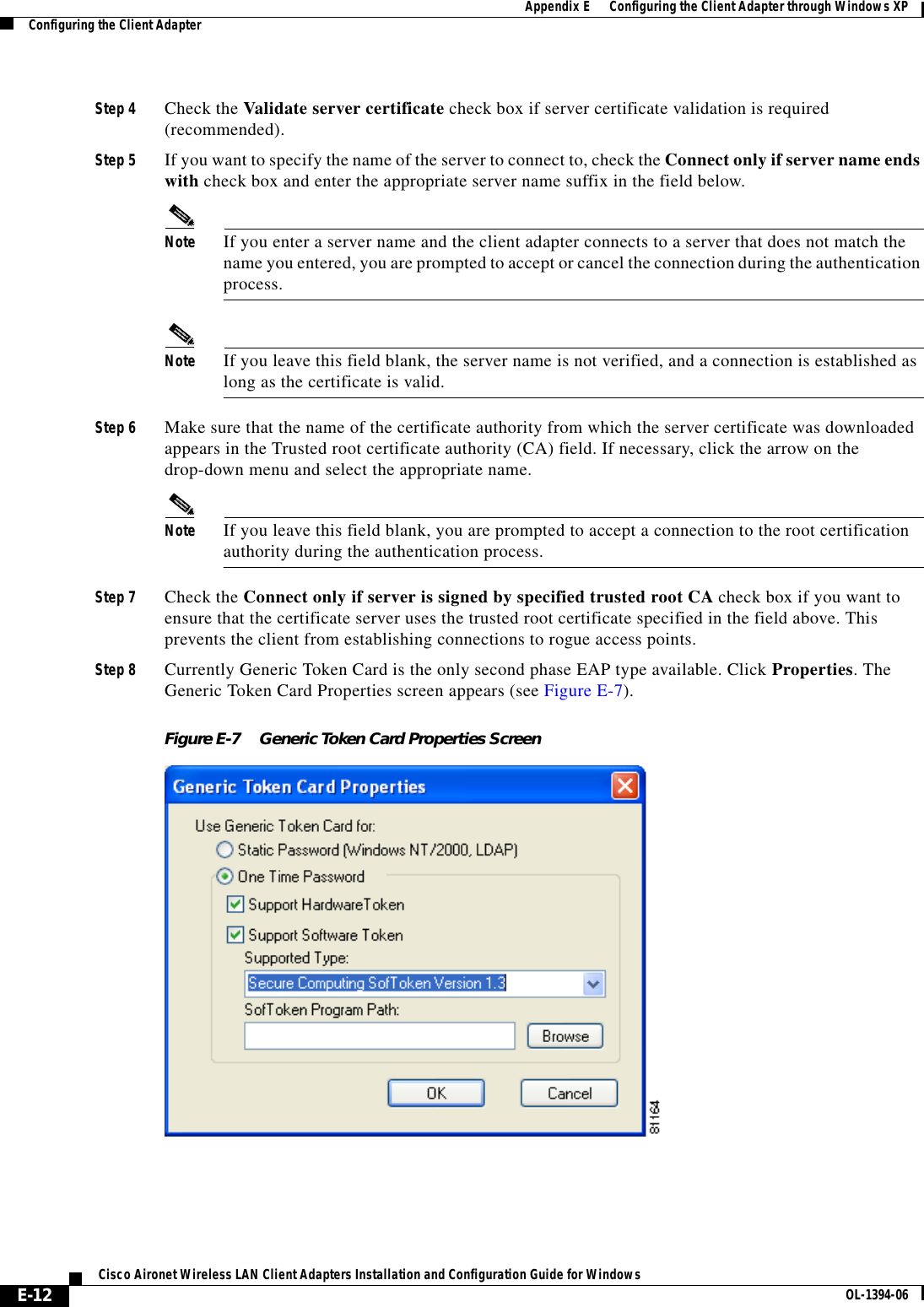 E-12Cisco Aironet Wireless LAN Client Adapters Installation and Configuration Guide for Windows OL-1394-06Appendix E      Configuring the Client Adapter through Windows XPConfiguring the Client AdapterStep 4 Check the Validate server certificate check box if server certificate validation is required (recommended).Step 5 If you want to specify the name of the server to connect to, check the Connect only if server name ends with check box and enter the appropriate server name suffix in the field below.Note If you enter a server name and the client adapter connects to a server that does not match the name you entered, you are prompted to accept or cancel the connection during the authentication process.Note If you leave this field blank, the server name is not verified, and a connection is established as long as the certificate is valid.Step 6 Make sure that the name of the certificate authority from which the server certificate was downloaded appears in the Trusted root certificate authority (CA) field. If necessary, click the arrow on the drop-down menu and select the appropriate name.Note If you leave this field blank, you are prompted to accept a connection to the root certification authority during the authentication process.Step 7 Check the Connect only if server is signed by specified trusted root CA check box if you want to ensure that the certificate server uses the trusted root certificate specified in the field above. This prevents the client from establishing connections to rogue access points.Step 8 Currently Generic Token Card is the only second phase EAP type available. Click Properties. The Generic Token Card Properties screen appears (see Figure E-7).Figure E-7 Generic Token Card Properties Screen