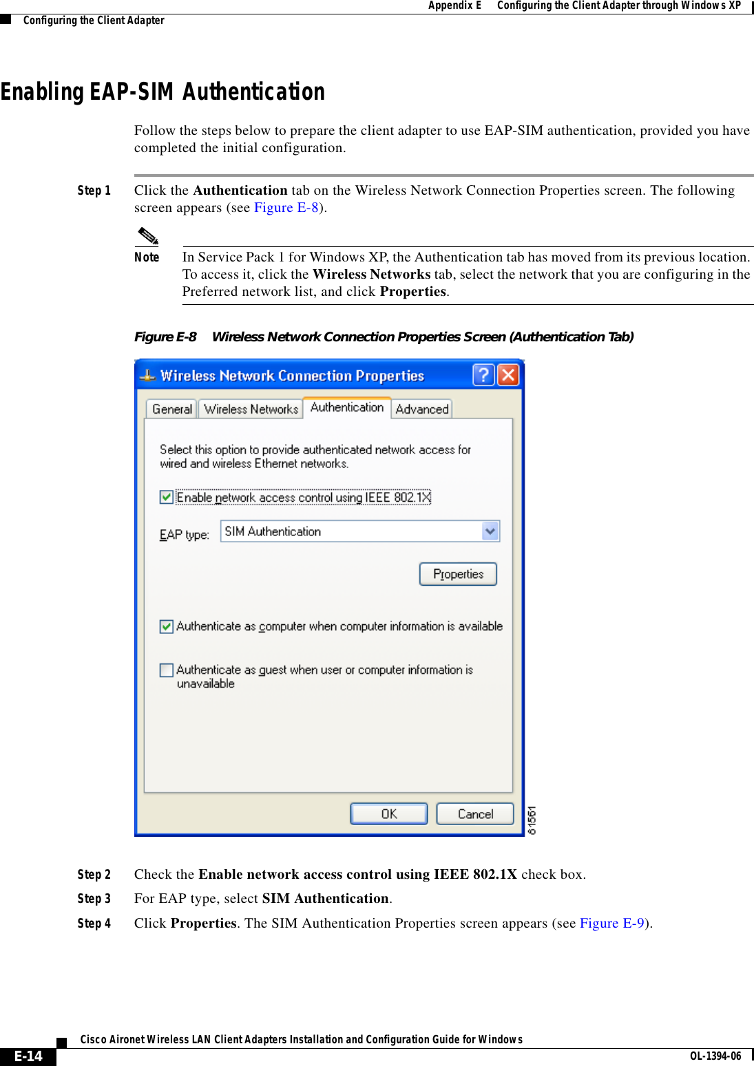 E-14Cisco Aironet Wireless LAN Client Adapters Installation and Configuration Guide for Windows OL-1394-06Appendix E      Configuring the Client Adapter through Windows XPConfiguring the Client AdapterEnabling EAP-SIM AuthenticationFollow the steps below to prepare the client adapter to use EAP-SIM authentication, provided you have completed the initial configuration.Step 1 Click the Authentication tab on the Wireless Network Connection Properties screen. The following screen appears (see Figure E-8).Note In Service Pack 1 for Windows XP, the Authentication tab has moved from its previous location. To access it, click the Wireless Networks tab, select the network that you are configuring in the Preferred network list, and click Properties.Figure E-8 Wireless Network Connection Properties Screen (Authentication Tab)Step 2 Check the Enable network access control using IEEE 802.1X check box.Step 3 For EAP type, select SIM Authentication.Step 4 Click Properties. The SIM Authentication Properties screen appears (see Figure E-9).