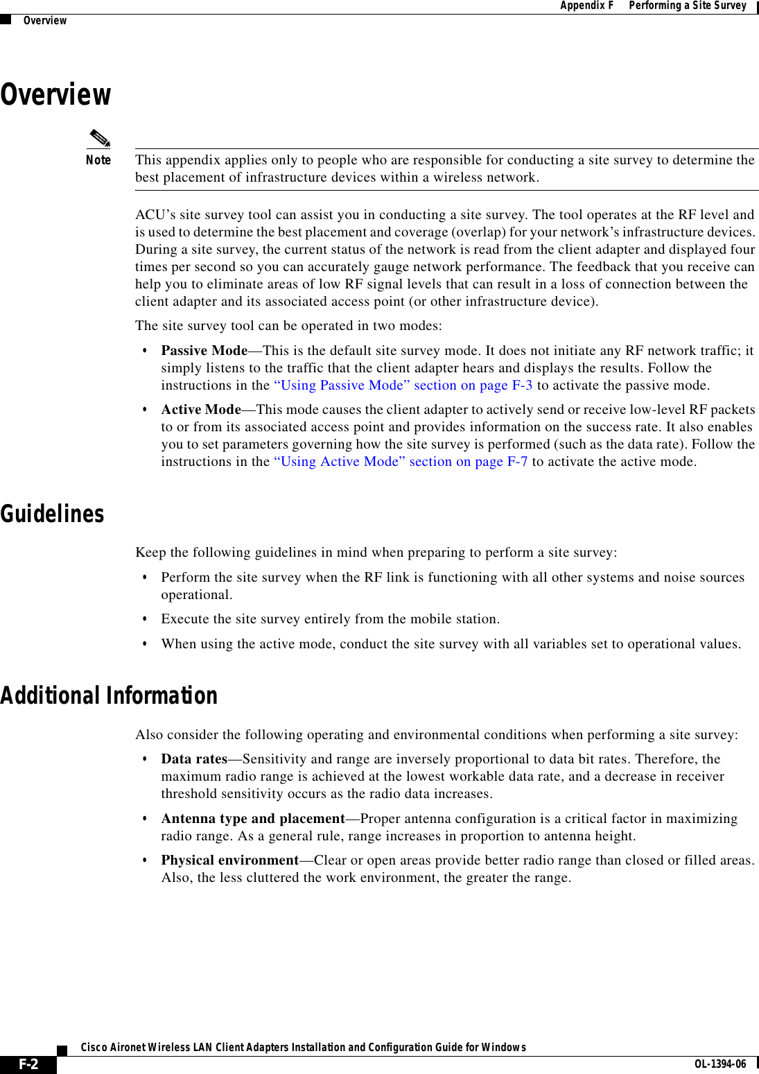 F-2Cisco Aironet Wireless LAN Client Adapters Installation and Configuration Guide for Windows OL-1394-06Appendix F      Performing a Site SurveyOverviewOverviewNote This appendix applies only to people who are responsible for conducting a site survey to determine the best placement of infrastructure devices within a wireless network.ACU’s site survey tool can assist you in conducting a site survey. The tool operates at the RF level and is used to determine the best placement and coverage (overlap) for your network’s infrastructure devices. During a site survey, the current status of the network is read from the client adapter and displayed four times per second so you can accurately gauge network performance. The feedback that you receive can help you to eliminate areas of low RF signal levels that can result in a loss of connection between the client adapter and its associated access point (or other infrastructure device).The site survey tool can be operated in two modes:•Passive Mode—This is the default site survey mode. It does not initiate any RF network traffic; it simply listens to the traffic that the client adapter hears and displays the results. Follow the instructions in the “Using Passive Mode” section on page F-3 to activate the passive mode.•Active Mode—This mode causes the client adapter to actively send or receive low-level RF packets to or from its associated access point and provides information on the success rate. It also enables you to set parameters governing how the site survey is performed (such as the data rate). Follow the instructions in the “Using Active Mode” section on page F-7 to activate the active mode.GuidelinesKeep the following guidelines in mind when preparing to perform a site survey:•Perform the site survey when the RF link is functioning with all other systems and noise sources operational.•Execute the site survey entirely from the mobile station.•When using the active mode, conduct the site survey with all variables set to operational values.Additional InformationAlso consider the following operating and environmental conditions when performing a site survey:•Data rates—Sensitivity and range are inversely proportional to data bit rates. Therefore, the maximum radio range is achieved at the lowest workable data rate, and a decrease in receiver threshold sensitivity occurs as the radio data increases.•Antenna type and placement—Proper antenna configuration is a critical factor in maximizing radio range. As a general rule, range increases in proportion to antenna height.•Physical environment—Clear or open areas provide better radio range than closed or filled areas. Also, the less cluttered the work environment, the greater the range.