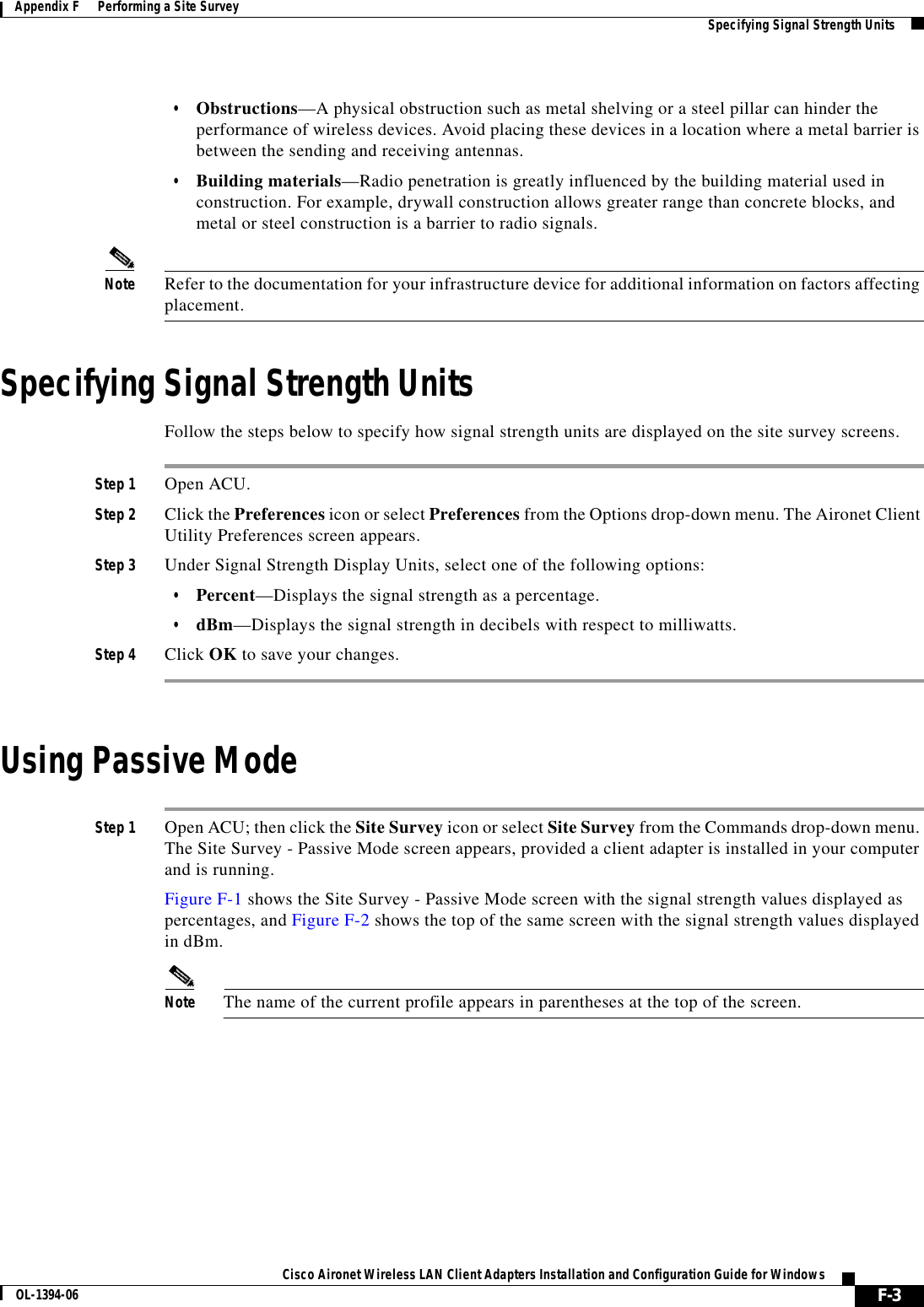 F-3Cisco Aironet Wireless LAN Client Adapters Installation and Configuration Guide for WindowsOL-1394-06Appendix F      Performing a Site Survey Specifying Signal Strength Units•Obstructions—A physical obstruction such as metal shelving or a steel pillar can hinder the performance of wireless devices. Avoid placing these devices in a location where a metal barrier is between the sending and receiving antennas.•Building materials—Radio penetration is greatly influenced by the building material used in construction. For example, drywall construction allows greater range than concrete blocks, and metal or steel construction is a barrier to radio signals.Note Refer to the documentation for your infrastructure device for additional information on factors affecting placement.Specifying Signal Strength UnitsFollow the steps below to specify how signal strength units are displayed on the site survey screens.Step 1 Open ACU.Step 2 Click the Preferences icon or select Preferences from the Options drop-down menu. The Aironet Client Utility Preferences screen appears.Step 3 Under Signal Strength Display Units, select one of the following options:•Percent—Displays the signal strength as a percentage.•dBm—Displays the signal strength in decibels with respect to milliwatts.Step 4 Click OK to save your changes.Using Passive ModeStep 1 Open ACU; then click the Site Survey icon or select Site Survey from the Commands drop-down menu. The Site Survey - Passive Mode screen appears, provided a client adapter is installed in your computer and is running.Figure F-1 shows the Site Survey - Passive Mode screen with the signal strength values displayed as percentages, and Figure F-2 shows the top of the same screen with the signal strength values displayed in dBm.Note The name of the current profile appears in parentheses at the top of the screen.