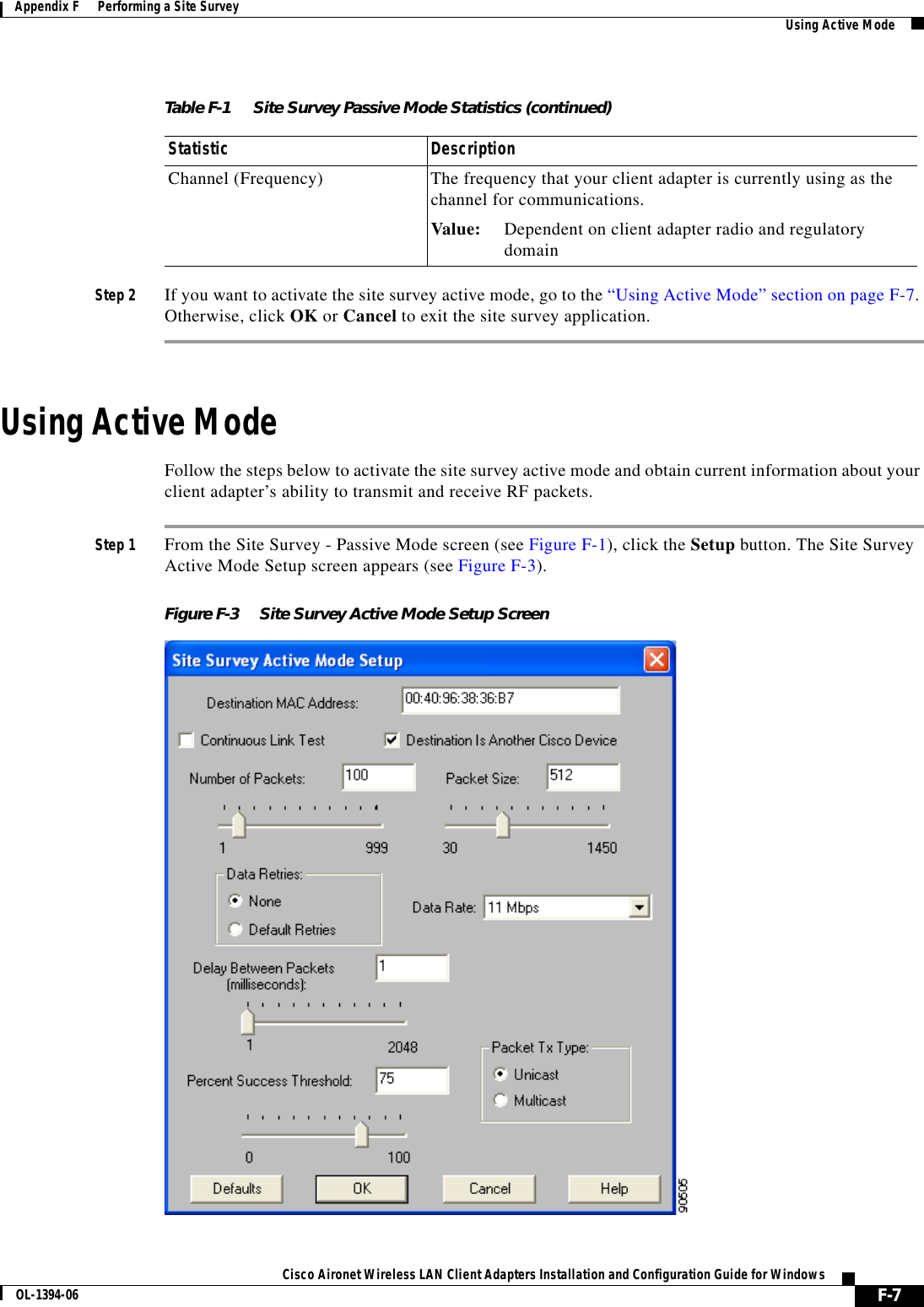 F-7Cisco Aironet Wireless LAN Client Adapters Installation and Configuration Guide for WindowsOL-1394-06Appendix F      Performing a Site Survey Using Active ModeStep 2 If you want to activate the site survey active mode, go to the “Using Active Mode” section on page F-7.Otherwise, click OK or Cancel to exit the site survey application.Using Active ModeFollow the steps below to activate the site survey active mode and obtain current information about your client adapter’s ability to transmit and receive RF packets.Step 1 From the Site Survey - Passive Mode screen (see Figure F-1), click the Setup button. The Site Survey Active Mode Setup screen appears (see Figure F-3).Figure F-3 Site Survey Active Mode Setup ScreenChannel (Frequency) The frequency that your client adapter is currently using as the channel for communications.Value: Dependent on client adapter radio and regulatorydomainTable F-1 Site Survey Passive Mode Statistics (continued)Statistic Description