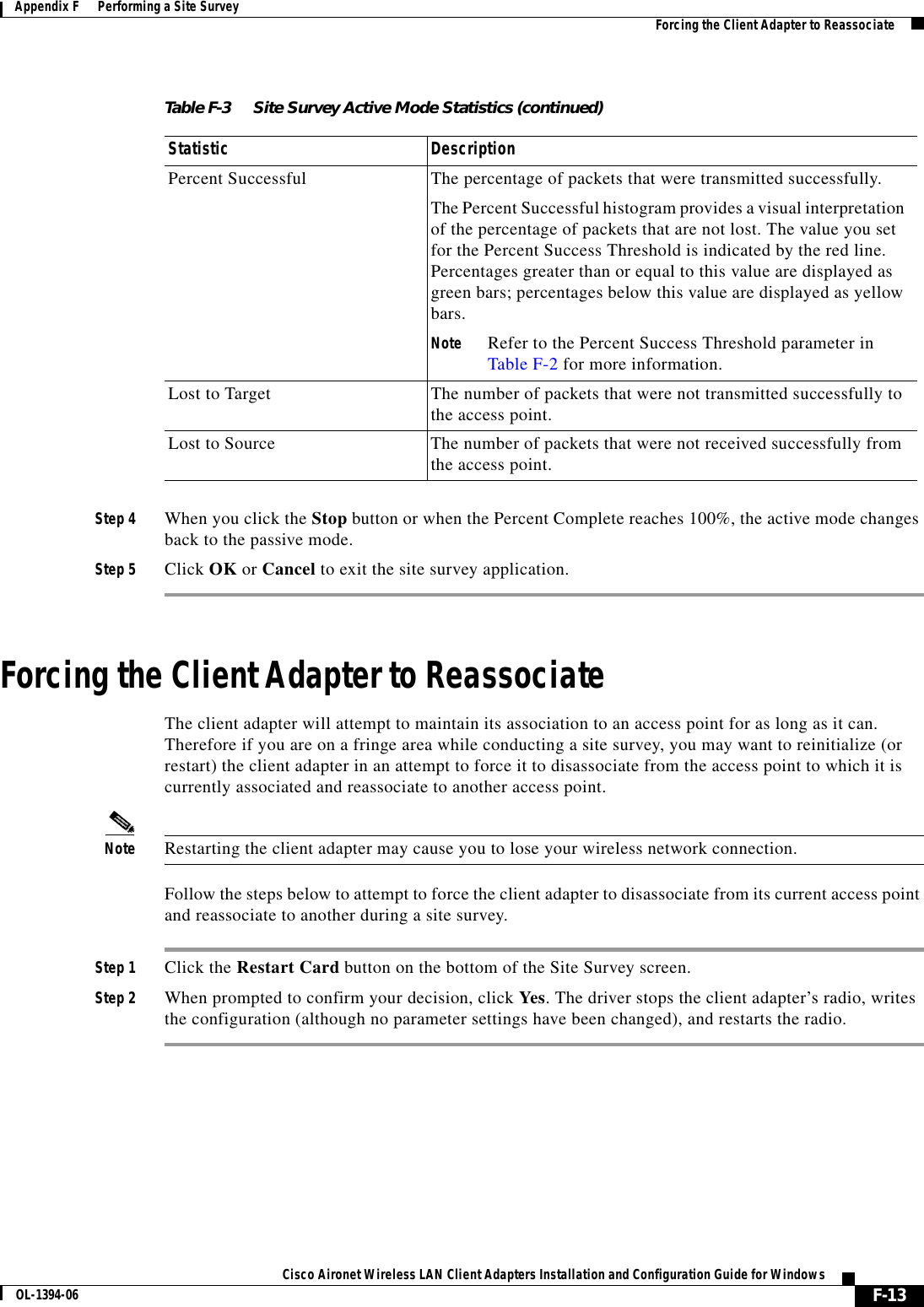 F-13Cisco Aironet Wireless LAN Client Adapters Installation and Configuration Guide for WindowsOL-1394-06Appendix F      Performing a Site Survey Forcing the Client Adapter to ReassociateStep 4 When you click the Stop button or when the Percent Complete reaches 100%, the active mode changes back to the passive mode.Step 5 Click OK or Cancel to exit the site survey application.Forcing the Client Adapter to ReassociateThe client adapter will attempt to maintain its association to an access point for as long as it can. Therefore if you are on a fringe area while conducting a site survey, you may want to reinitialize (or restart) the client adapter in an attempt to force it to disassociate from the access point to which it is currently associated and reassociate to another access point.Note Restarting the client adapter may cause you to lose your wireless network connection.Follow the steps below to attempt to force the client adapter to disassociate from its current access point and reassociate to another during a site survey.Step 1 Click the Restart Card button on the bottom of the Site Survey screen.Step 2 When prompted to confirm your decision, click Yes. The driver stops the client adapter’s radio, writes the configuration (although no parameter settings have been changed), and restarts the radio.Percent Successful The percentage of packets that were transmitted successfully.The Percent Successful histogram provides a visual interpretation of the percentage of packets that are not lost. The value you set for the Percent Success Threshold is indicated by the red line. Percentages greater than or equal to this value are displayed as green bars; percentages below this value are displayed as yellow bars.Note Refer to the Percent Success Threshold parameter in Table F-2 for more information.Lost to Target The number of packets that were not transmitted successfully to the access point.Lost to Source The number of packets that were not received successfully from the access point.Table F-3 Site Survey Active Mode Statistics (continued)Statistic Description