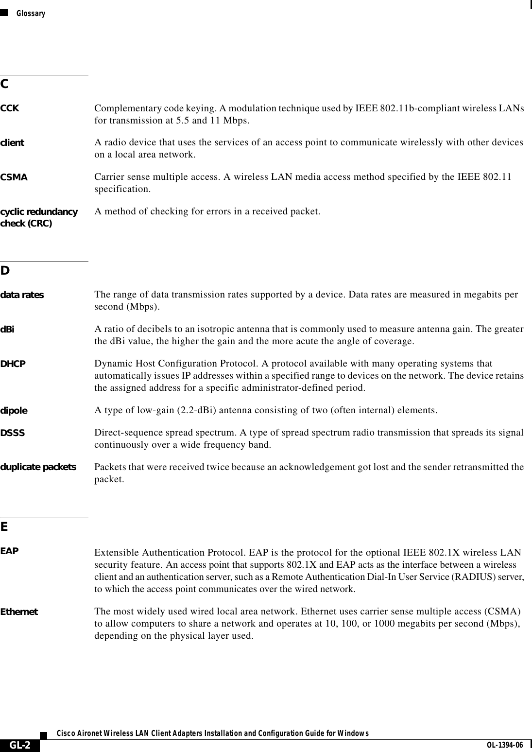 GlossaryGL-2Cisco Aironet Wireless LAN Client Adapters Installation and Configuration Guide for Windows OL-1394-06CCCK Complementary code keying. A modulation technique used by IEEE 802.11b-compliant wireless LANs for transmission at 5.5 and 11 Mbps.client A radio device that uses the services of an access point to communicate wirelessly with other devices on a local area network.CSMA Carrier sense multiple access. A wireless LAN media access method specified by the IEEE 802.11 specification.cyclic redundancy check (CRC) A method of checking for errors in a received packet.Ddata rates The range of data transmission rates supported by a device. Data rates are measured in megabits per second (Mbps).dBi A ratio of decibels to an isotropic antenna that is commonly used to measure antenna gain. The greater the dBi value, the higher the gain and the more acute the angle of coverage.DHCP Dynamic Host Configuration Protocol. A protocol available with many operating systems that automatically issues IP addresses within a specified range to devices on the network. The device retains the assigned address for a specific administrator-defined period.dipole A type of low-gain (2.2-dBi) antenna consisting of two (often internal) elements.DSSS Direct-sequence spread spectrum. A type of spread spectrum radio transmission that spreads its signal continuously over a wide frequency band.duplicate packets Packets that were received twice because an acknowledgement got lost and the sender retransmitted the packet.EEAP Extensible Authentication Protocol. EAP is the protocol for the optional IEEE 802.1X wireless LAN security feature. An access point that supports 802.1X and EAP acts as the interface between a wireless client and an authentication server, such as a Remote Authentication Dial-In User Service (RADIUS) server, to which the access point communicates over the wired network.Ethernet The most widely used wired local area network. Ethernet uses carrier sense multiple access (CSMA) to allow computers to share a network and operates at 10, 100, or 1000 megabits per second (Mbps), depending on the physical layer used.