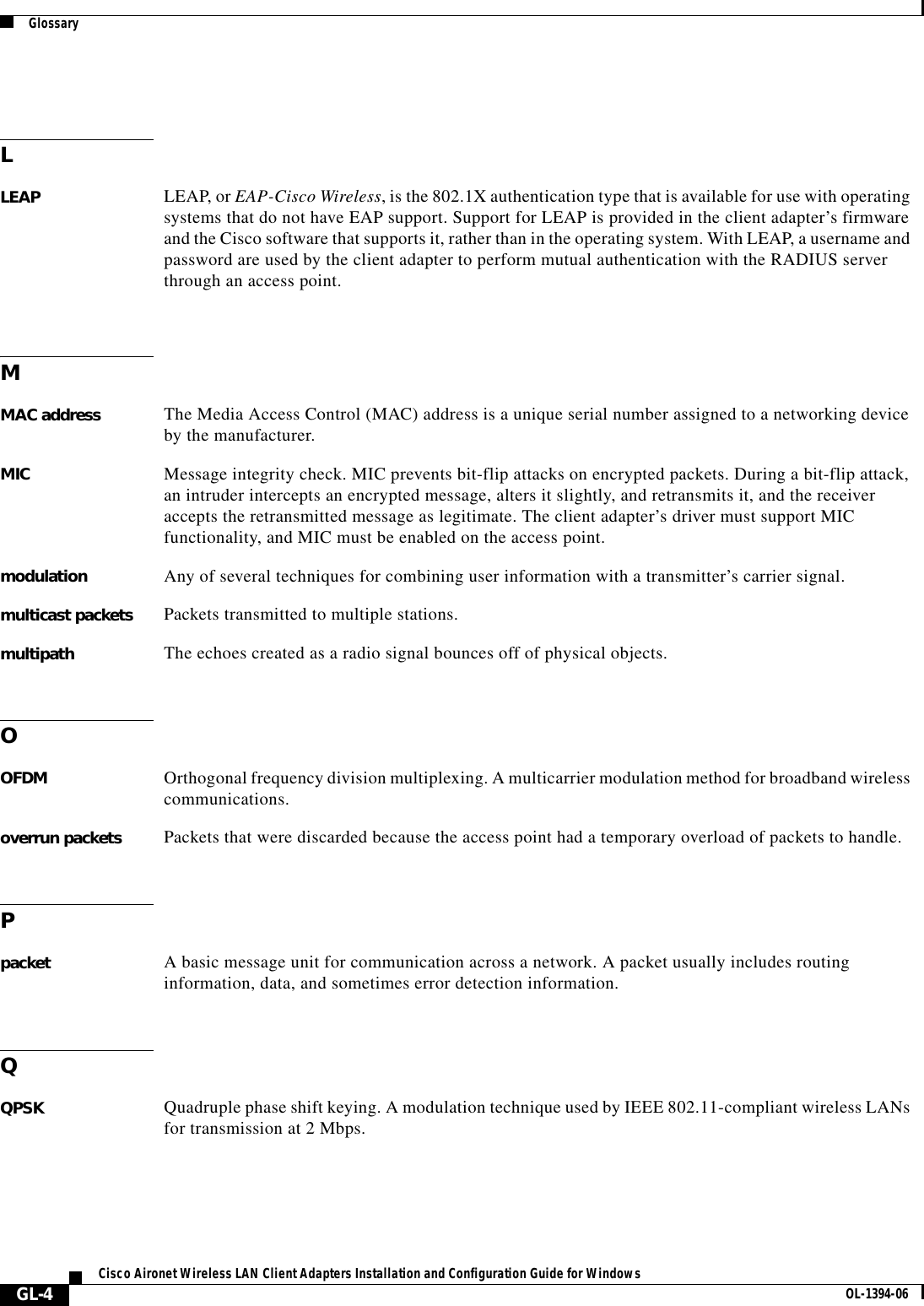 GlossaryGL-4Cisco Aironet Wireless LAN Client Adapters Installation and Configuration Guide for Windows OL-1394-06LLEAP LEAP, or EAP-Cisco Wireless, is the 802.1X authentication type that is available for use with operating systems that do not have EAP support. Support for LEAP is provided in the client adapter’s firmware and the Cisco software that supports it, rather than in the operating system. With LEAP, a username and password are used by the client adapter to perform mutual authentication with the RADIUS server through an access point.MMAC address The Media Access Control (MAC) address is a unique serial number assigned to a networking device by the manufacturer.MIC Message integrity check. MIC prevents bit-flip attacks on encrypted packets. During a bit-flip attack, an intruder intercepts an encrypted message, alters it slightly, and retransmits it, and the receiver accepts the retransmitted message as legitimate. The client adapter’s driver must support MIC functionality, and MIC must be enabled on the access point.modulation Any of several techniques for combining user information with a transmitter’s carrier signal.multicast packets Packets transmitted to multiple stations.multipath The echoes created as a radio signal bounces off of physical objects.OOFDM Orthogonal frequency division multiplexing. A multicarrier modulation method for broadband wireless communications.overrun packets Packets that were discarded because the access point had a temporary overload of packets to handle.Ppacket A basic message unit for communication across a network. A packet usually includes routing information, data, and sometimes error detection information.QQPSK Quadruple phase shift keying. A modulation technique used by IEEE 802.11-compliant wireless LANs for transmission at 2 Mbps.