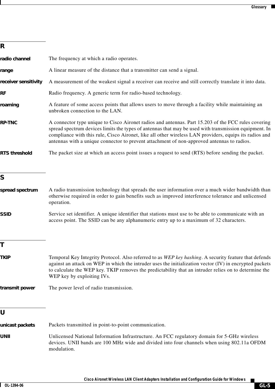 GlossaryGL-5Cisco Aironet Wireless LAN Client Adapters Installation and Configuration Guide for WindowsOL-1394-06Rradio channel The frequency at which a radio operates.range A linear measure of the distance that a transmitter can send a signal.receiver sensitivity A measurement of the weakest signal a receiver can receive and still correctly translate it into data.RF Radio frequency. A generic term for radio-based technology.roaming A feature of some access points that allows users to move through a facility while maintaining an unbroken connection to the LAN.RP-TNC A connector type unique to Cisco Aironet radios and antennas. Part 15.203 of the FCC rules covering spread spectrum devices limits the types of antennas that may be used with transmission equipment. In compliance with this rule, Cisco Aironet, like all other wireless LAN providers, equips its radios and antennas with a unique connector to prevent attachment of non-approved antennas to radios.RTS threshold The packet size at which an access point issues a request to send (RTS) before sending the packet.Sspread spectrum A radio transmission technology that spreads the user information over a much wider bandwidth than otherwise required in order to gain benefits such as improved interference tolerance and unlicensed operation.SSID Service set identifier. A unique identifier that stations must use to be able to communicate with an access point. The SSID can be any alphanumeric entry up to a maximum of 32 characters.TTKIP Temporal Key Integrity Protocol. Also referred to as WEP key hashing. A security feature that defends against an attack on WEP in which the intruder uses the initialization vector (IV) in encrypted packets to calculate the WEP key. TKIP removes the predictability that an intruder relies on to determine the WEP key by exploiting IVs.transmit power The power level of radio transmission.Uunicast packets Packets transmitted in point-to-point communication.UNII Unlicensed National Information Infrastructure. An FCC regulatory domain for 5-GHz wireless devices. UNII bands are 100 MHz wide and divided into four channels when using 802.11a OFDM modulation.