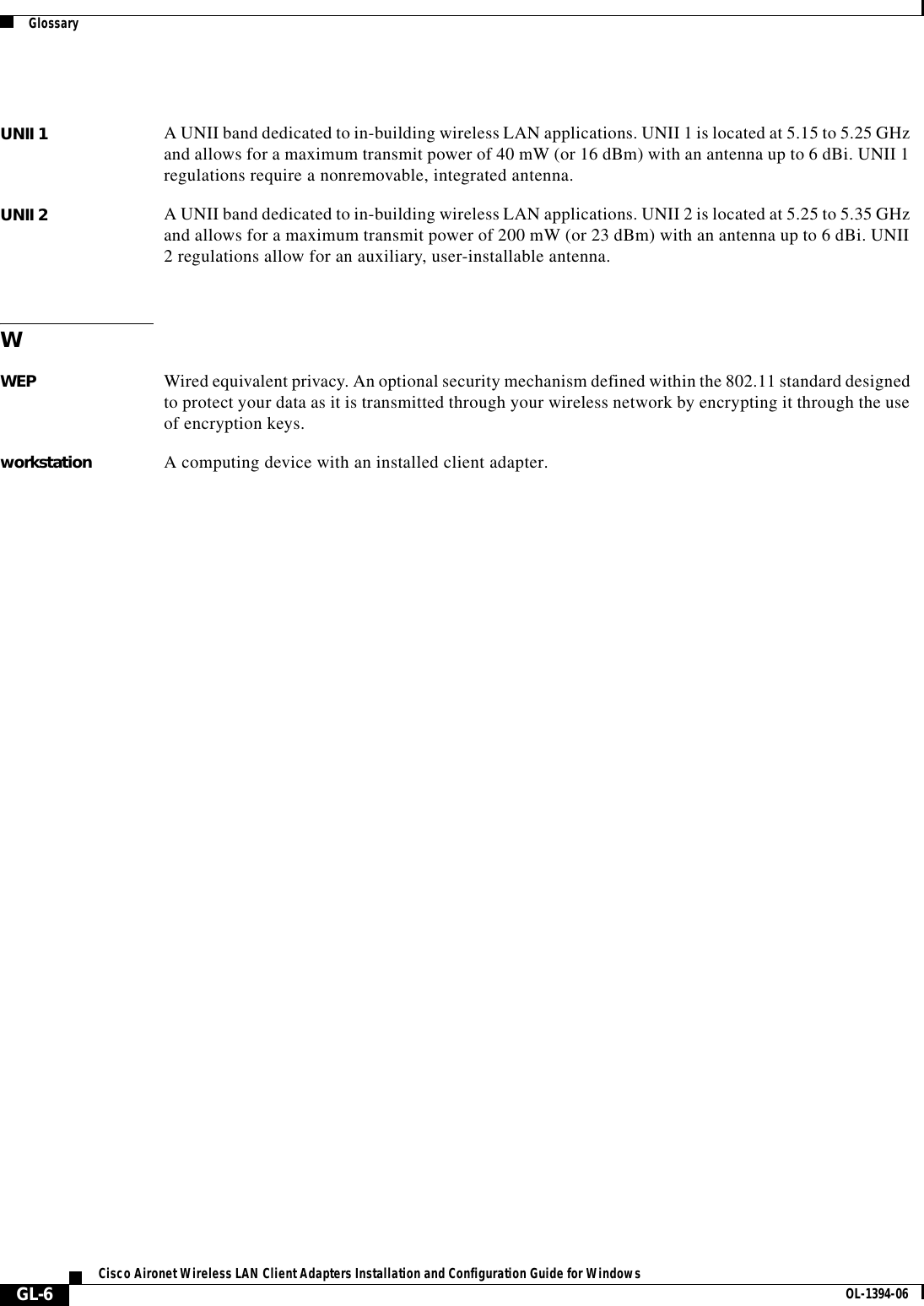 GlossaryGL-6Cisco Aironet Wireless LAN Client Adapters Installation and Configuration Guide for Windows OL-1394-06UNII 1 A UNII band dedicated to in-building wireless LAN applications. UNII 1 is located at 5.15 to 5.25 GHz and allows for a maximum transmit power of 40 mW (or 16 dBm) with an antenna up to 6 dBi. UNII 1 regulations require a nonremovable, integrated antenna.UNII 2 A UNII band dedicated to in-building wireless LAN applications. UNII 2 is located at 5.25 to 5.35 GHz and allows for a maximum transmit power of 200 mW (or 23 dBm) with an antenna up to 6 dBi. UNII 2 regulations allow for an auxiliary, user-installable antenna.WWEP Wired equivalent privacy. An optional security mechanism defined within the 802.11 standard designed to protect your data as it is transmitted through your wireless network by encrypting it through the use of encryption keys.workstation A computing device with an installed client adapter.