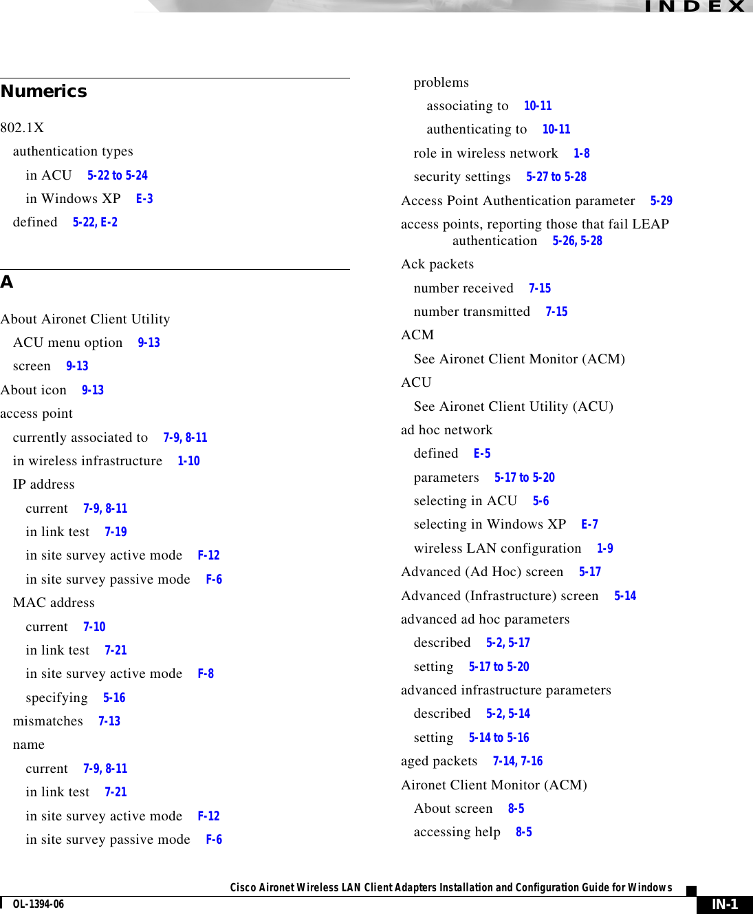 IN-1Cisco Aironet Wireless LAN Client Adapters Installation and Configuration Guide for WindowsOL-1394-06INDEXNumerics802.1Xauthentication typesin ACU 5-22 to 5-24in Windows XP E-3defined 5-22, E-2AAbout Aironet Client UtilityACU menu option 9-13screen 9-13About icon 9-13access pointcurrently associated to 7-9, 8-11in wireless infrastructure 1-10IP addresscurrent 7-9, 8-11in link test 7-19in site survey active mode F-12in site survey passive mode F-6MAC addresscurrent 7-10in link test 7-21in site survey active mode F-8specifying 5-16mismatches 7-13namecurrent 7-9, 8-11in link test 7-21in site survey active mode F-12in site survey passive mode F-6problemsassociating to 10-11authenticating to 10-11role in wireless network 1-8security settings 5-27 to 5-28Access Point Authentication parameter 5-29access points, reporting those that fail LEAP authentication 5-26, 5-28Ack packetsnumber received 7-15number transmitted 7-15ACMSee Aironet Client Monitor (ACM)ACUSee Aironet Client Utility (ACU)ad hoc networkdefined E-5parameters 5-17 to 5-20selecting in ACU 5-6selecting in Windows XP E-7wireless LAN configuration 1-9Advanced (Ad Hoc) screen 5-17Advanced (Infrastructure) screen 5-14advanced ad hoc parametersdescribed 5-2, 5-17setting 5-17 to 5-20advanced infrastructure parametersdescribed 5-2, 5-14setting 5-14 to 5-16aged packets 7-14, 7-16Aironet Client Monitor (ACM)About screen 8-5accessing help 8-5