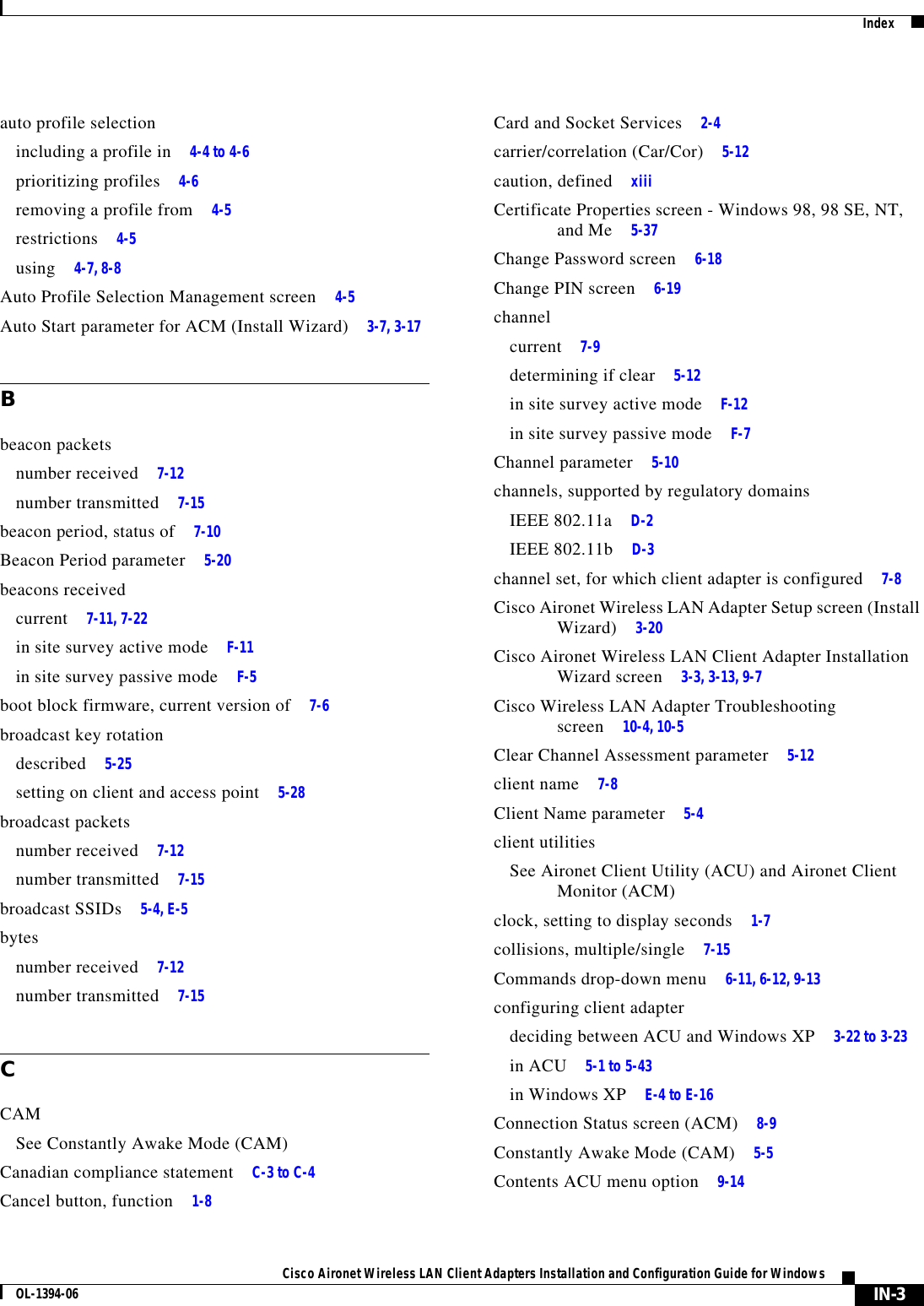 IndexIN-3Cisco Aironet Wireless LAN Client Adapters Installation and Configuration Guide for WindowsOL-1394-06auto profile selectionincluding a profile in 4-4 to 4-6prioritizing profiles 4-6removing a profile from 4-5restrictions 4-5using 4-7, 8-8Auto Profile Selection Management screen 4-5Auto Start parameter for ACM (Install Wizard) 3-7, 3-17Bbeacon packetsnumber received 7-12number transmitted 7-15beacon period, status of 7-10Beacon Period parameter 5-20beacons receivedcurrent 7-11, 7-22in site survey active mode F-11in site survey passive mode F-5boot block firmware, current version of 7-6broadcast key rotationdescribed 5-25setting on client and access point 5-28broadcast packetsnumber received 7-12number transmitted 7-15broadcast SSIDs 5-4, E-5bytesnumber received 7-12number transmitted 7-15CCAMSee Constantly Awake Mode (CAM)Canadian compliance statement C-3 to C-4Cancel button, function 1-8Card and Socket Services 2-4carrier/correlation (Car/Cor) 5-12caution, defined xiiiCertificate Properties screen - Windows 98, 98 SE, NT, and Me 5-37Change Password screen 6-18Change PIN screen 6-19channelcurrent 7-9determining if clear 5-12in site survey active mode F-12in site survey passive mode F-7Channel parameter 5-10channels, supported by regulatory domainsIEEE 802.11a D-2IEEE 802.11b D-3channel set, for which client adapter is configured 7-8Cisco Aironet Wireless LAN Adapter Setup screen (Install Wizard) 3-20Cisco Aironet Wireless LAN Client Adapter Installation Wizard screen 3-3, 3-13, 9-7Cisco Wireless LAN Adapter Troubleshooting screen 10-4, 10-5Clear Channel Assessment parameter 5-12client name 7-8Client Name parameter 5-4client utilitiesSee Aironet Client Utility (ACU) and Aironet Client Monitor (ACM)clock, setting to display seconds 1-7collisions, multiple/single 7-15Commands drop-down menu 6-11, 6-12, 9-13configuring client adapterdeciding between ACU and Windows XP 3-22 to 3-23in ACU 5-1 to 5-43in Windows XP E-4 to E-16Connection Status screen (ACM) 8-9Constantly Awake Mode (CAM) 5-5Contents ACU menu option 9-14