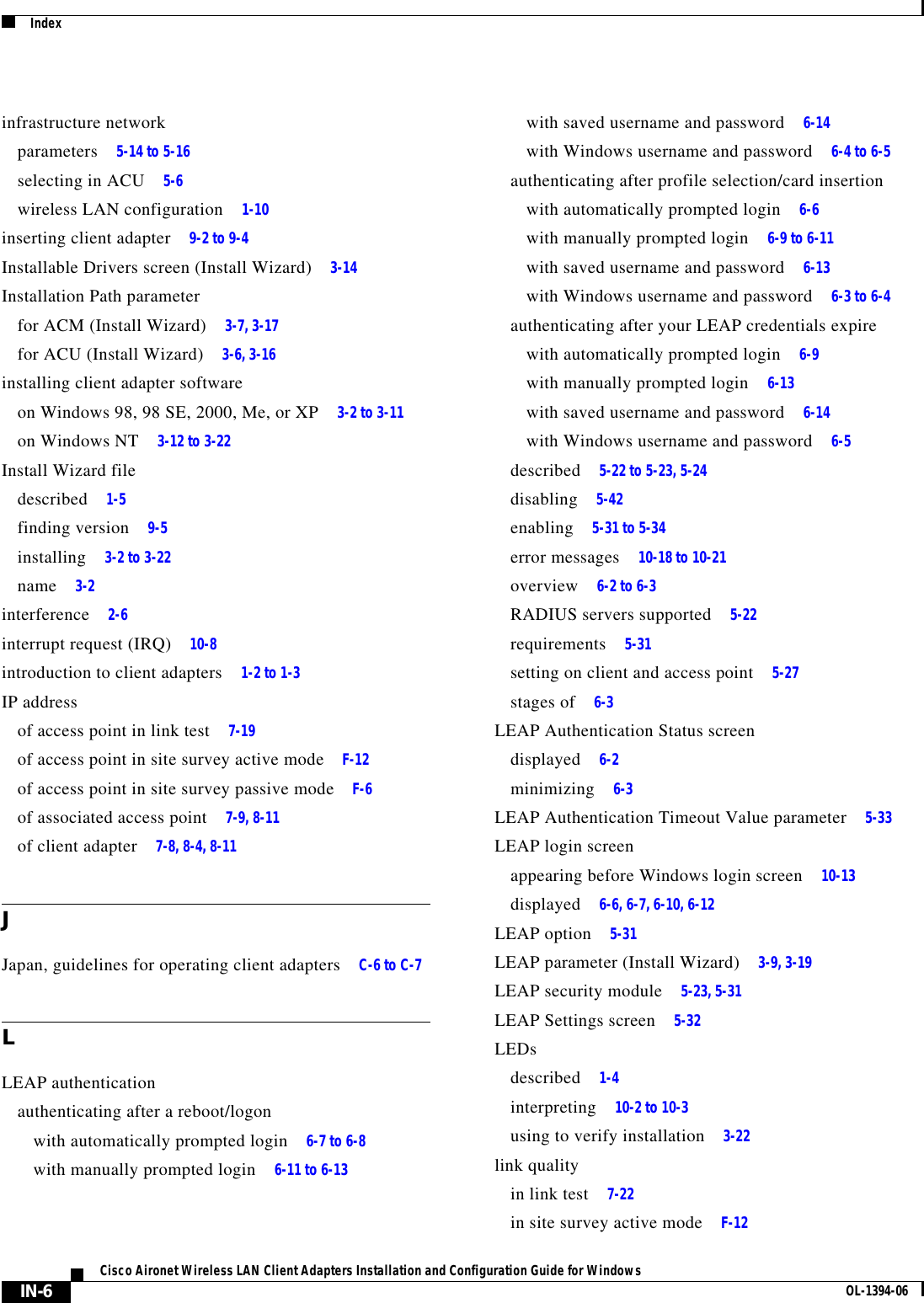 IndexIN-6Cisco Aironet Wireless LAN Client Adapters Installation and Configuration Guide for Windows OL-1394-06infrastructure networkparameters 5-14 to 5-16selecting in ACU 5-6wireless LAN configuration 1-10inserting client adapter 9-2 to 9-4Installable Drivers screen (Install Wizard) 3-14Installation Path parameterfor ACM (Install Wizard) 3-7, 3-17for ACU (Install Wizard) 3-6, 3-16installing client adapter softwareon Windows 98, 98 SE, 2000, Me, or XP 3-2 to 3-11on Windows NT 3-12 to 3-22Install Wizard filedescribed 1-5finding version 9-5installing 3-2 to 3-22name 3-2interference 2-6interrupt request (IRQ) 10-8introduction to client adapters 1-2 to 1-3IP addressof access point in link test 7-19of access point in site survey active mode F-12of access point in site survey passive mode F-6of associated access point 7-9, 8-11of client adapter 7-8, 8-4, 8-11JJapan, guidelines for operating client adapters C-6 to C-7LLEAP authenticationauthenticating after a reboot/logonwith automatically prompted login 6-7 to 6-8with manually prompted login 6-11 to 6-13with saved username and password 6-14with Windows username and password 6-4 to 6-5authenticating after profile selection/card insertionwith automatically prompted login 6-6with manually prompted login 6-9 to 6-11with saved username and password 6-13with Windows username and password 6-3 to 6-4authenticating after your LEAP credentials expirewith automatically prompted login 6-9with manually prompted login 6-13with saved username and password 6-14with Windows username and password 6-5described 5-22 to 5-23, 5-24disabling 5-42enabling 5-31 to 5-34error messages 10-18 to 10-21overview 6-2 to 6-3RADIUS servers supported 5-22requirements 5-31setting on client and access point 5-27stages of 6-3LEAP Authentication Status screendisplayed 6-2minimizing 6-3LEAP Authentication Timeout Value parameter 5-33LEAP login screenappearing before Windows login screen 10-13displayed 6-6, 6-7, 6-10, 6-12LEAP option 5-31LEAP parameter (Install Wizard) 3-9, 3-19LEAP security module 5-23, 5-31LEAP Settings screen 5-32LEDsdescribed 1-4interpreting 10-2 to 10-3using to verify installation 3-22link qualityin link test 7-22in site survey active mode F-12