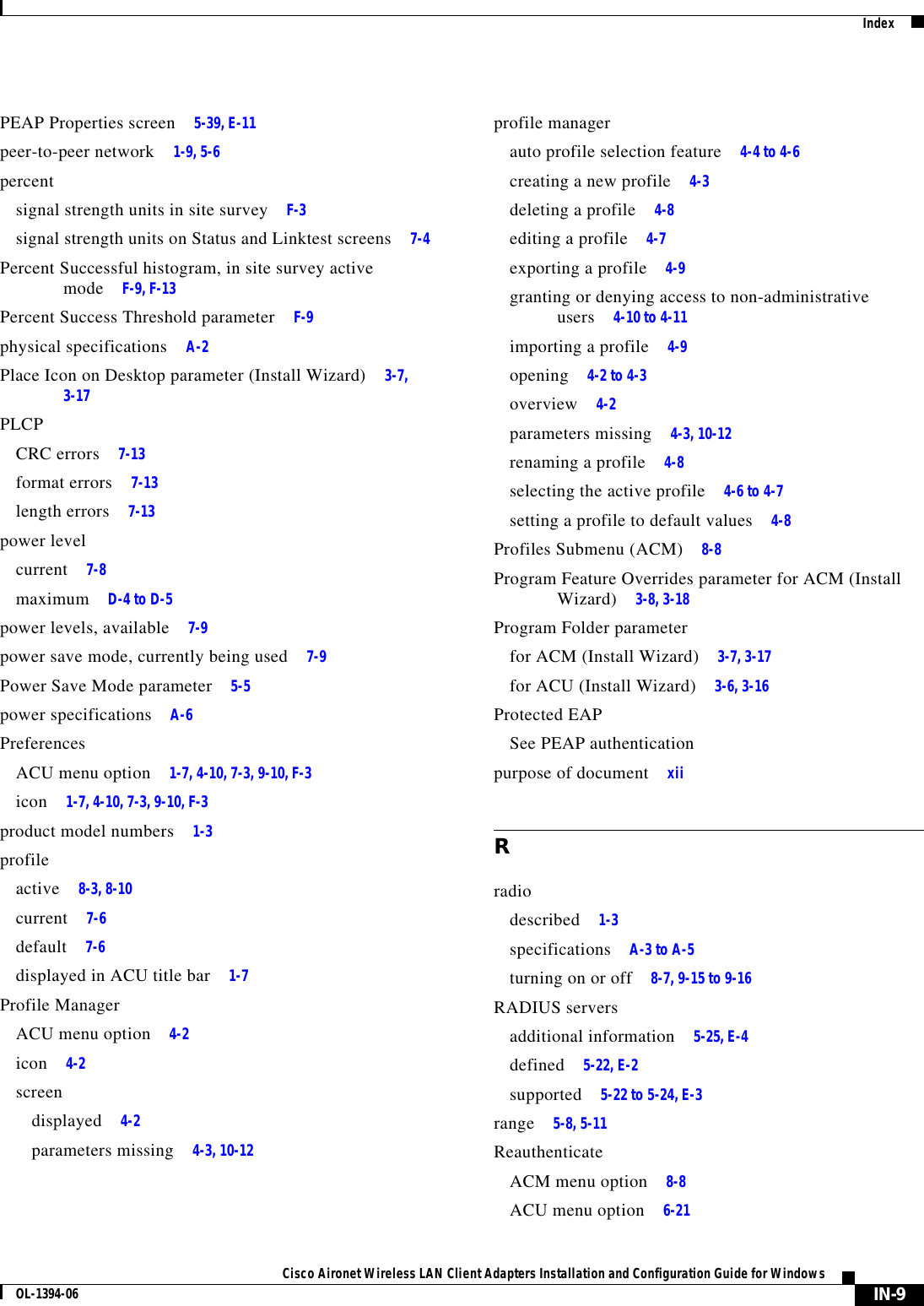 IndexIN-9Cisco Aironet Wireless LAN Client Adapters Installation and Configuration Guide for WindowsOL-1394-06PEAP Properties screen 5-39, E-11peer-to-peer network 1-9, 5-6percentsignal strength units in site survey F-3signal strength units on Status and Linktest screens 7-4Percent Successful histogram, in site survey active mode F-9, F-13Percent Success Threshold parameter F-9physical specifications A-2Place Icon on Desktop parameter (Install Wizard) 3-7, 3-17PLCPCRC errors 7-13format errors 7-13length errors 7-13power levelcurrent 7-8maximum D-4 to D-5power levels, available 7-9power save mode, currently being used 7-9Power Save Mode parameter 5-5power specifications A-6PreferencesACU menu option 1-7, 4-10, 7-3, 9-10, F-3icon 1-7, 4-10, 7-3, 9-10, F-3product model numbers 1-3profileactive 8-3, 8-10current 7-6default 7-6displayed in ACU title bar 1-7Profile ManagerACU menu option 4-2icon 4-2screendisplayed 4-2parameters missing 4-3, 10-12profile managerauto profile selection feature 4-4 to 4-6creating a new profile 4-3deleting a profile 4-8editing a profile 4-7exporting a profile 4-9granting or denying access to non-administrative users 4-10 to 4-11importing a profile 4-9opening 4-2 to 4-3overview 4-2parameters missing 4-3, 10-12renaming a profile 4-8selecting the active profile 4-6 to 4-7setting a profile to default values 4-8Profiles Submenu (ACM) 8-8Program Feature Overrides parameter for ACM (Install Wizard) 3-8, 3-18Program Folder parameterfor ACM (Install Wizard) 3-7, 3-17for ACU (Install Wizard) 3-6, 3-16Protected EAPSee PEAP authenticationpurpose of document xiiRradiodescribed 1-3specifications A-3 to A-5turning on or off 8-7, 9-15 to 9-16RADIUS serversadditional information 5-25, E-4defined 5-22, E-2supported 5-22 to 5-24, E-3range 5-8, 5-11ReauthenticateACM menu option 8-8ACU menu option 6-21