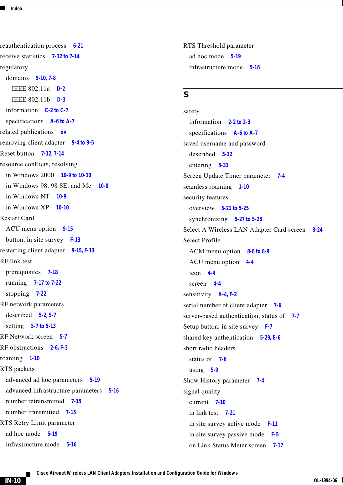 IndexIN-10Cisco Aironet Wireless LAN Client Adapters Installation and Configuration Guide for Windows OL-1394-06reauthentication process 6-21receive statistics 7-12 to 7-14regulatorydomains 5-10, 7-8IEEE 802.11a D-2IEEE 802.11b D-3information C-2 to C-7specifications A-6 to A-7related publications xvremoving client adapter 9-4 to 9-5Reset button 7-12, 7-14resource conflicts, resolvingin Windows 2000 10-9 to 10-10in Windows 98, 98 SE, and Me 10-8in Windows NT 10-9in Windows XP 10-10Restart CardACU menu option 9-15button, in site survey F-13restarting client adapter 9-15, F-13RF link testprerequisites 7-18running 7-17 to 7-22stopping 7-22RF network parametersdescribed 5-2, 5-7setting 5-7 to 5-13RF Network screen 5-7RF obstructions 2-6, F-3roaming 1-10RTS packetsadvanced ad hoc parameters 5-19advanced infrastructure parameters 5-16number retransmitted 7-15number transmitted 7-15RTS Retry Limit parameterad hoc mode 5-19infrastructure mode 5-16RTS Threshold parameterad hoc mode 5-19infrastructure mode 5-16Ssafetyinformation 2-2 to 2-3specifications A-6 to A-7saved username and passworddescribed 5-32entering 5-33Screen Update Timer parameter 7-4seamless roaming 1-10security featuresoverview 5-21 to 5-25synchronizing 5-27 to 5-28Select A Wireless LAN Adapter Card screen 3-24Select ProfileACM menu option 8-8 to 8-9ACU menu option 4-4icon 4-4screen 4-4sensitivity A-4, F-2serial number of client adapter 7-6server-based authentication, status of 7-7Setup button, in site survey F-7shared key authentication 5-29, E-6short radio headersstatus of 7-6using 5-9Show History parameter 7-4signal qualitycurrent 7-10in link test 7-21in site survey active mode F-11in site survey passive mode F-5on Link Status Meter screen 7-17