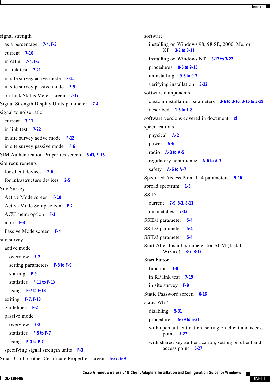 IndexIN-11Cisco Aironet Wireless LAN Client Adapters Installation and Configuration Guide for WindowsOL-1394-06signal strengthas a percentage 7-4, F-3current 7-10in dBm 7-4, F-3in link test 7-21in site survey active mode F-11in site survey passive mode F-5on Link Status Meter screen 7-17Signal Strength Display Units parameter 7-4signal to noise ratiocurrent 7-11in link test 7-22in site survey active mode F-12in site survey passive mode F-6SIM Authentication Properties screen 5-41, E-15site requirementsfor client devices 2-6for infrastructure devices 2-5Site SurveyActive Mode screen F-10Active Mode Setup screen F-7ACU menu option F-3icon F-3Passive Mode screen F-4site surveyactive modeoverview F-2setting parameters F-8 to F-9starting F-9statistics F-11 to F-13using F-7 to F-13exiting F-7, F-13guidelines F-2passive modeoverview F-2statistics F-5 to F-7using F-3 to F-7specifying signal strength units F-3Smart Card or other Certificate Properties screen 5-37, E-9softwareinstalling on Windows 98, 98 SE, 2000, Me, or XP 3-2 to 3-11installing on Windows NT 3-12 to 3-22procedures 9-5 to 9-15uninstalling 9-6 to 9-7verifying installation 3-22software componentscustom installation parameters 3-6 to 3-10, 3-16 to 3-19described 1-5 to 1-8software versions covered in document xiispecificationsphysical A-2power A-6radio A-3 to A-5regulatory compliance A-6 to A-7safety A-6 to A-7Specified Access Point 1- 4 parameters 5-16spread spectrum 1-3SSIDcurrent 7-9, 8-3, 8-11mismatches 7-13SSID1 parameter 5-4SSID2 parameter 5-4SSID3 parameter 5-4Start After Install parameter for ACM (Install Wizard) 3-7, 3-17Start buttonfunction 1-8in RF link test 7-19in site survey F-9Static Password screen 6-16static WEPdisabling 5-31procedures 5-29 to 5-31with open authentication, setting on client and access point 5-27with shared key authentication, setting on client and access point 5-27