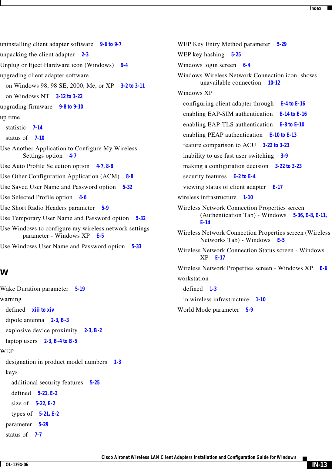 IndexIN-13Cisco Aironet Wireless LAN Client Adapters Installation and Configuration Guide for WindowsOL-1394-06uninstalling client adapter software 9-6 to 9-7unpacking the client adapter 2-3Unplug or Eject Hardware icon (Windows) 9-4upgrading client adapter softwareon Windows 98, 98 SE, 2000, Me, or XP 3-2 to 3-11on Windows NT 3-12 to 3-22upgrading firmware 9-8 to 9-10up timestatistic 7-14status of 7-10Use Another Application to Configure My Wireless Settings option 4-7Use Auto Profile Selection option 4-7, 8-8Use Other Configuration Application (ACM) 8-8Use Saved User Name and Password option 5-32Use Selected Profile option 4-6Use Short Radio Headers parameter 5-9Use Temporary User Name and Password option 5-32Use Windows to configure my wireless network settings parameter - Windows XP E-5Use Windows User Name and Password option 5-33WWake Duration parameter 5-19warningdefined xiii to xivdipole antenna 2-3, B-3explosive device proximity 2-3, B-2laptop users 2-3, B-4 to B-5WEPdesignation in product model numbers 1-3keysadditional security features 5-25defined 5-21, E-2size of 5-22, E-2types of 5-21, E-2parameter 5-29status of 7-7WEP Key Entry Method parameter 5-29WEP key hashing 5-25Windows login screen 6-4Windows Wireless Network Connection icon, shows unavailable connection 10-12Windows XPconfiguring client adapter through E-4 to E-16enabling EAP-SIM authentication E-14 to E-16enabling EAP-TLS authentication E-8 to E-10enabling PEAP authentication E-10 to E-13feature comparison to ACU 3-22 to 3-23inability to use fast user switching 3-9making a configuration decision 3-22 to 3-23security features E-2 to E-4viewing status of client adapter E-17wireless infrastructure 1-10Wireless Network Connection Properties screen (Authentication Tab) - Windows 5-36, E-8, E-11, E-14Wireless Network Connection Properties screen (Wireless Networks Tab) - Windows E-5Wireless Network Connection Status screen - Windows XP E-17Wireless Network Properties screen - Windows XP E-6workstationdefined 1-3in wireless infrastructure 1-10World Mode parameter 5-9