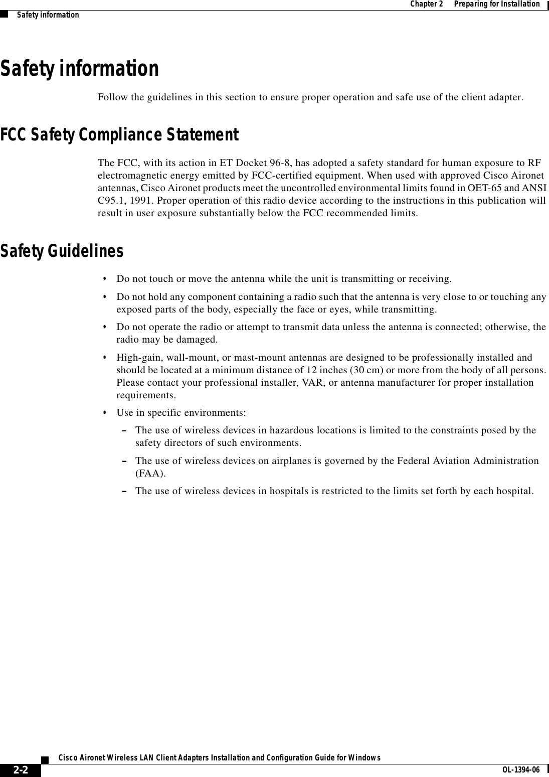 2-2Cisco Aironet Wireless LAN Client Adapters Installation and Configuration Guide for Windows OL-1394-06Chapter 2      Preparing for InstallationSafety informationSafety informationFollow the guidelines in this section to ensure proper operation and safe use of the client adapter.FCC Safety Compliance StatementThe FCC, with its action in ET Docket 96-8, has adopted a safety standard for human exposure to RF electromagnetic energy emitted by FCC-certified equipment. When used with approved Cisco Aironet antennas, Cisco Aironet products meet the uncontrolled environmental limits found in OET-65 and ANSI C95.1, 1991. Proper operation of this radio device according to the instructions in this publication will result in user exposure substantially below the FCC recommended limits.Safety Guidelines•Do not touch or move the antenna while the unit is transmitting or receiving.•Do not hold any component containing a radio such that the antenna is very close to or touching any exposed parts of the body, especially the face or eyes, while transmitting.•Do not operate the radio or attempt to transmit data unless the antenna is connected; otherwise, the radio may be damaged.•High-gain, wall-mount, or mast-mount antennas are designed to be professionally installed and should be located at a minimum distance of 12 inches (30 cm) or more from the body of all persons. Please contact your professional installer, VAR, or antenna manufacturer for proper installation requirements.•Use in specific environments:–The use of wireless devices in hazardous locations is limited to the constraints posed by the safety directors of such environments.–The use of wireless devices on airplanes is governed by the Federal Aviation Administration (FAA).–The use of wireless devices in hospitals is restricted to the limits set forth by each hospital.