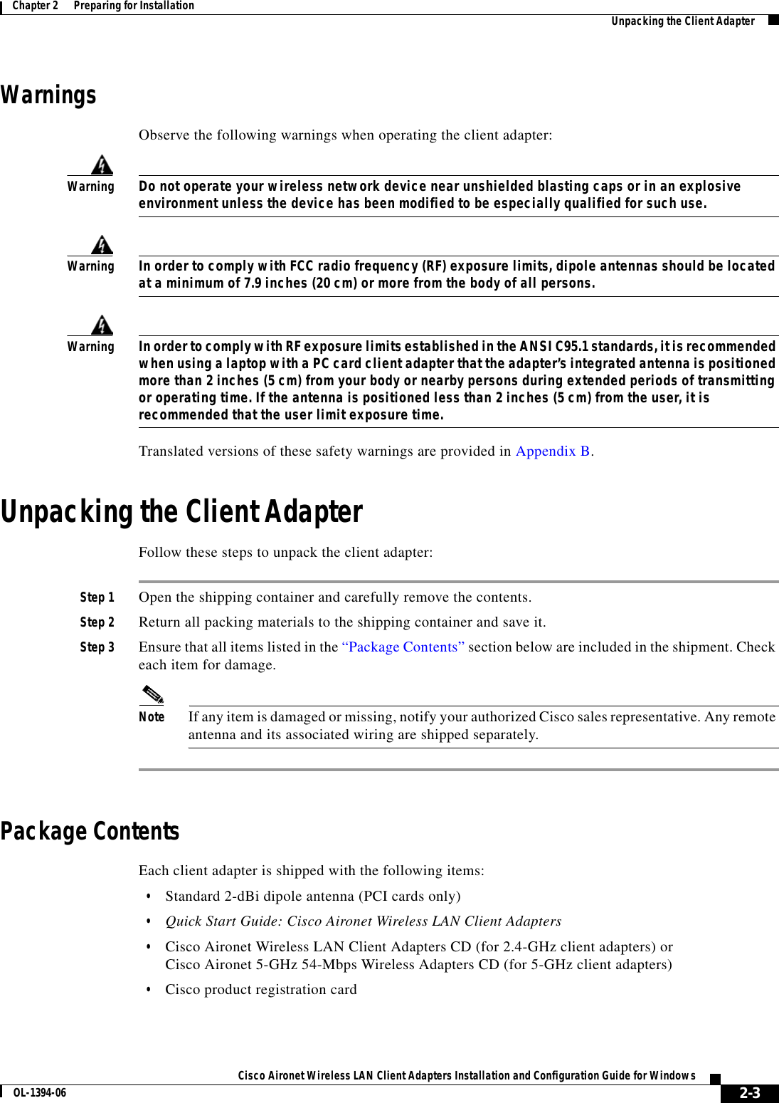 2-3Cisco Aironet Wireless LAN Client Adapters Installation and Configuration Guide for WindowsOL-1394-06Chapter 2      Preparing for Installation Unpacking the Client AdapterWarningsObserve the following warnings when operating the client adapter:WarningDo not operate your wireless network device near unshielded blasting caps or in an explosive environment unless the device has been modified to be especially qualified for such use.WarningIn order to comply with FCC radio frequency (RF) exposure limits, dipole antennas should be located at a minimum of 7.9 inches (20 cm) or more from the body of all persons.WarningIn order to comply with RF exposure limits established in the ANSI C95.1 standards, it is recommended when using a laptop with a PC card client adapter that the adapter’s integrated antenna is positioned more than 2 inches (5 cm) from your body or nearby persons during extended periods of transmitting or operating time. If the antenna is positioned less than 2 inches (5 cm) from the user, it is recommended that the user limit exposure time.Translated versions of these safety warnings are provided in Appendix B.Unpacking the Client AdapterFollow these steps to unpack the client adapter:Step 1 Open the shipping container and carefully remove the contents. Step 2 Return all packing materials to the shipping container and save it.Step 3 Ensure that all items listed in the “Package Contents” section below are included in the shipment. Check each item for damage.Note If any item is damaged or missing, notify your authorized Cisco sales representative. Any remote antenna and its associated wiring are shipped separately.Package ContentsEach client adapter is shipped with the following items:•Standard 2-dBi dipole antenna (PCI cards only)•Quick Start Guide: Cisco Aironet Wireless LAN Client Adapters•Cisco Aironet Wireless LAN Client Adapters CD (for 2.4-GHz client adapters) orCisco Aironet 5-GHz 54-Mbps Wireless Adapters CD (for 5-GHz client adapters)•Cisco product registration card