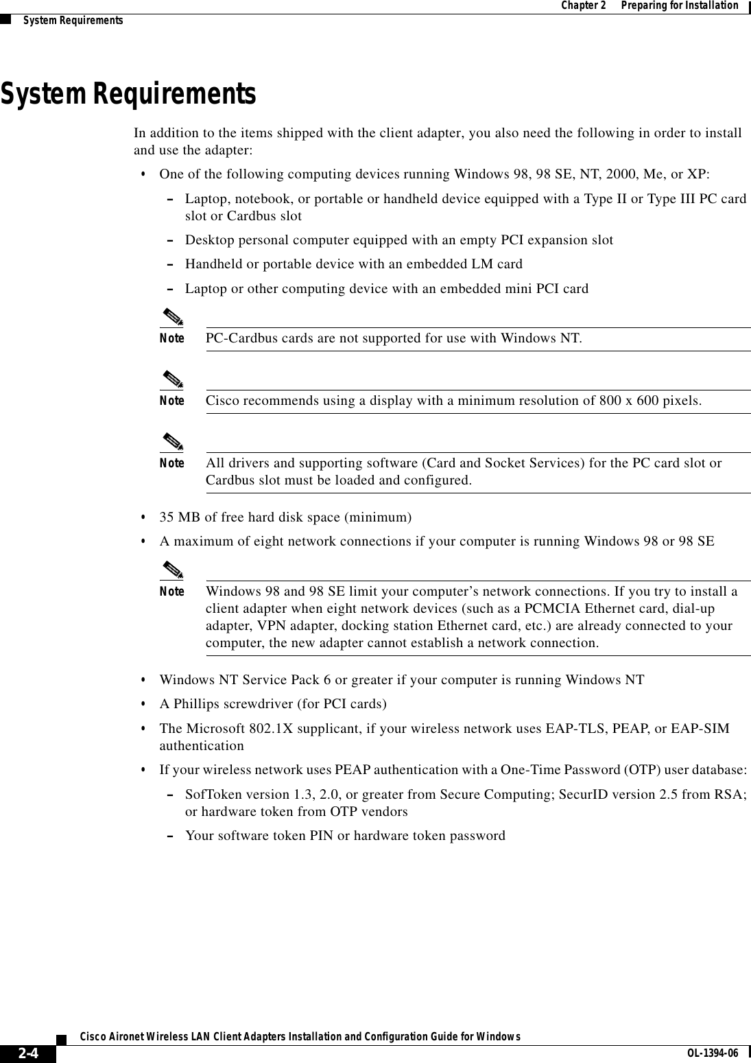 2-4Cisco Aironet Wireless LAN Client Adapters Installation and Configuration Guide for Windows OL-1394-06Chapter 2      Preparing for InstallationSystem RequirementsSystem RequirementsIn addition to the items shipped with the client adapter, you also need the following in order to install and use the adapter:•One of the following computing devices running Windows 98, 98 SE, NT, 2000, Me, or XP:–Laptop, notebook, or portable or handheld device equipped with a Type II or Type III PC card slot or Cardbus slot–Desktop personal computer equipped with an empty PCI expansion slot–Handheld or portable device with an embedded LM card–Laptop or other computing device with an embedded mini PCI cardNote PC-Cardbus cards are not supported for use with Windows NT.Note Cisco recommends using a display with a minimum resolution of 800 x 600 pixels.Note All drivers and supporting software (Card and Socket Services) for the PC card slot or Cardbus slot must be loaded and configured.•35 MB of free hard disk space (minimum)•A maximum of eight network connections if your computer is running Windows 98 or 98 SENote Windows 98 and 98 SE limit your computer’s network connections. If you try to install a client adapter when eight network devices (such as a PCMCIA Ethernet card, dial-up adapter, VPN adapter, docking station Ethernet card, etc.) are already connected to your computer, the new adapter cannot establish a network connection.•Windows NT Service Pack 6 or greater if your computer is running Windows NT•A Phillips screwdriver (for PCI cards)•The Microsoft 802.1X supplicant, if your wireless network uses EAP-TLS, PEAP, or EAP-SIM authentication•If your wireless network uses PEAP authentication with a One-Time Password (OTP) user database: –SofToken version 1.3, 2.0, or greater from Secure Computing; SecurID version 2.5 from RSA; or hardware token from OTP vendors–Your software token PIN or hardware token password