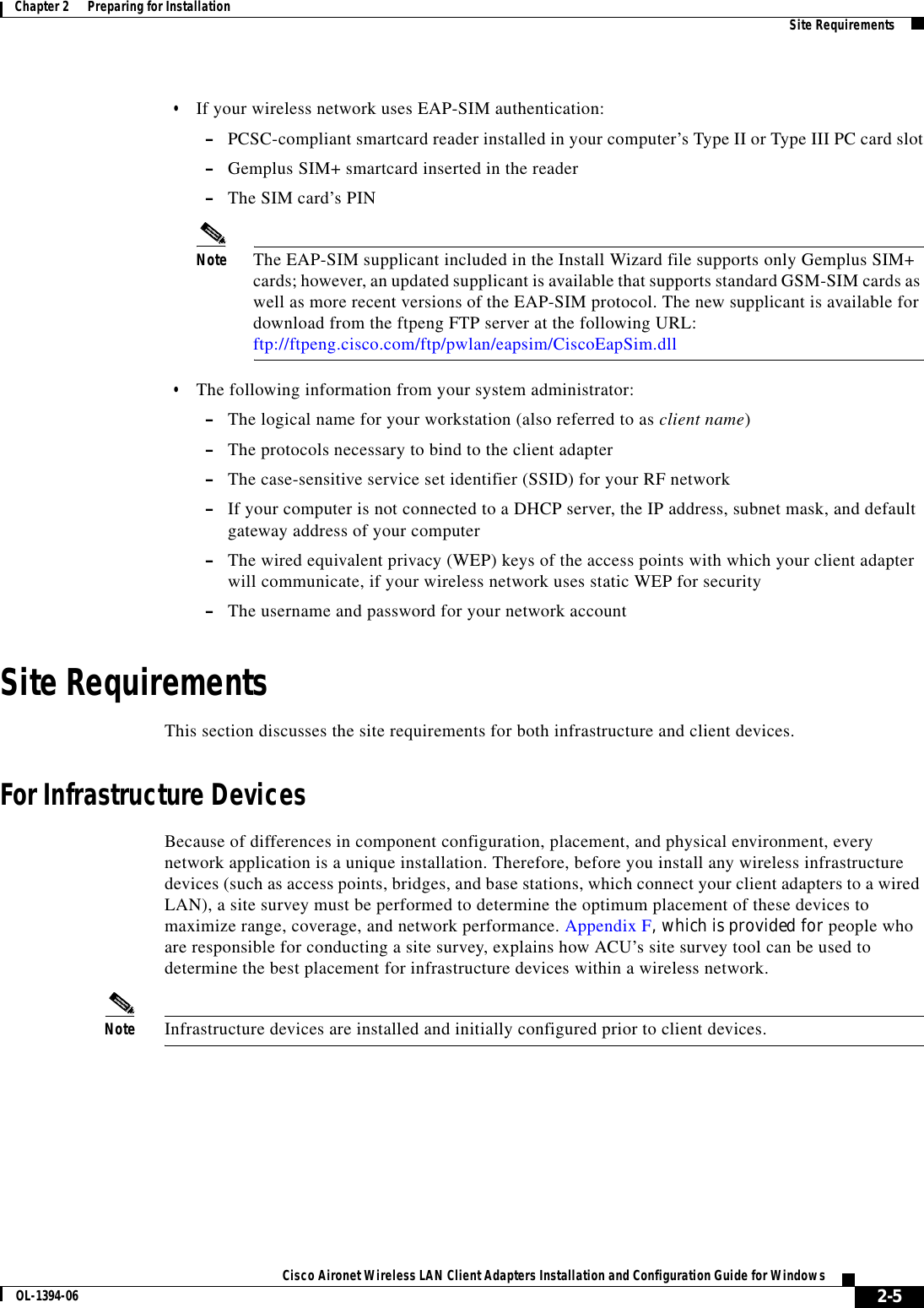 2-5Cisco Aironet Wireless LAN Client Adapters Installation and Configuration Guide for WindowsOL-1394-06Chapter 2      Preparing for Installation Site Requirements•If your wireless network uses EAP-SIM authentication:–PCSC-compliant smartcard reader installed in your computer’s Type II or Type III PC card slot–Gemplus SIM+ smartcard inserted in the reader–The SIM card’s PINNote The EAP-SIM supplicant included in the Install Wizard file supports only Gemplus SIM+ cards; however, an updated supplicant is available that supports standard GSM-SIM cards as well as more recent versions of the EAP-SIM protocol. The new supplicant is available for download from the ftpeng FTP server at the following URL:ftp://ftpeng.cisco.com/ftp/pwlan/eapsim/CiscoEapSim.dll•The following information from your system administrator:–The logical name for your workstation (also referred to as client name)–The protocols necessary to bind to the client adapter–The case-sensitive service set identifier (SSID) for your RF network–If your computer is not connected to a DHCP server, the IP address, subnet mask, and default gateway address of your computer–The wired equivalent privacy (WEP) keys of the access points with which your client adapter will communicate, if your wireless network uses static WEP for security–The username and password for your network accountSite RequirementsThis section discusses the site requirements for both infrastructure and client devices.For Infrastructure DevicesBecause of differences in component configuration, placement, and physical environment, every network application is a unique installation. Therefore, before you install any wireless infrastructure devices (such as access points, bridges, and base stations, which connect your client adapters to a wired LAN), a site survey must be performed to determine the optimum placement of these devices to maximize range, coverage, and network performance. Appendix F, which is provided for people who are responsible for conducting a site survey, explains how ACU’s site survey tool can be used to determine the best placement for infrastructure devices within a wireless network.Note Infrastructure devices are installed and initially configured prior to client devices.