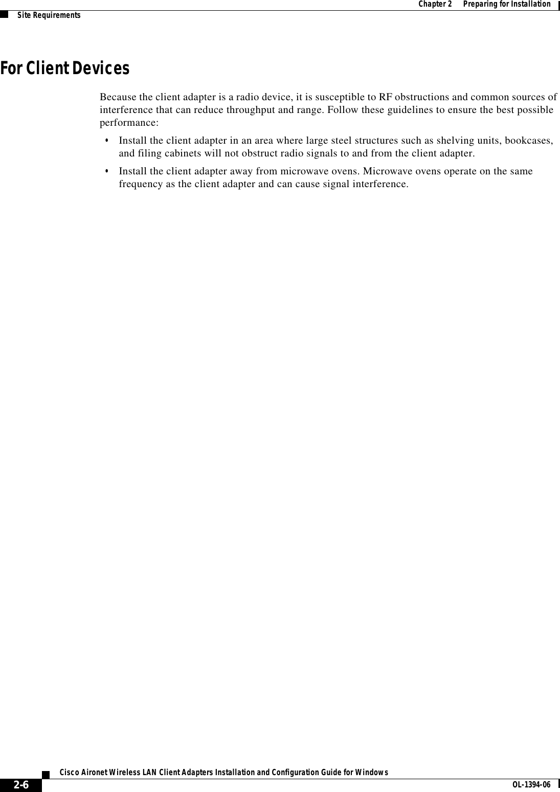 2-6Cisco Aironet Wireless LAN Client Adapters Installation and Configuration Guide for Windows OL-1394-06Chapter 2      Preparing for InstallationSite RequirementsFor Client DevicesBecause the client adapter is a radio device, it is susceptible to RF obstructions and common sources of interference that can reduce throughput and range. Follow these guidelines to ensure the best possible performance:•Install the client adapter in an area where large steel structures such as shelving units, bookcases, and filing cabinets will not obstruct radio signals to and from the client adapter.•Install the client adapter away from microwave ovens. Microwave ovens operate on the same frequency as the client adapter and can cause signal interference.