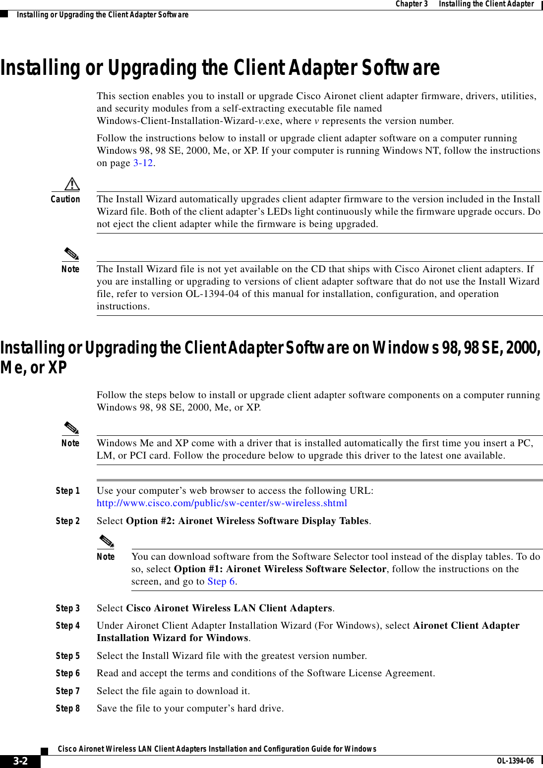 3-2Cisco Aironet Wireless LAN Client Adapters Installation and Configuration Guide for Windows OL-1394-06Chapter 3      Installing the Client AdapterInstalling or Upgrading the Client Adapter SoftwareInstalling or Upgrading the Client Adapter SoftwareThis section enables you to install or upgrade Cisco Aironet client adapter firmware, drivers, utilities, and security modules from a self-extracting executable file named Windows-Client-Installation-Wizard-v.exe, where vrepresents the version number.Follow the instructions below to install or upgrade client adapter software on a computer running Windows 98, 98 SE, 2000, Me, or XP. If your computer is running Windows NT, follow the instructions on page 3-12.Caution The Install Wizard automatically upgrades client adapter firmware to the version included in the Install Wizard file. Both of the client adapter’s LEDs light continuously while the firmware upgrade occurs. Do not eject the client adapter while the firmware is being upgraded.Note The Install Wizard file is not yet available on the CD that ships with Cisco Aironet client adapters. If you are installing or upgrading to versions of client adapter software that do not use the Install Wizard file, refer to version OL-1394-04 of this manual for installation, configuration, and operation instructions.Installing or Upgrading the Client Adapter Software on Windows 98, 98 SE, 2000, Me, or XPFollow the steps below to install or upgrade client adapter software components on a computer running Windows 98, 98 SE, 2000, Me, or XP.Note Windows Me and XP come with a driver that is installed automatically the first time you insert a PC, LM, or PCI card. Follow the procedure below to upgrade this driver to the latest one available.Step 1 Use your computer’s web browser to access the following URL:http://www.cisco.com/public/sw-center/sw-wireless.shtmlStep 2 Select Option #2: Aironet Wireless Software Display Tables.Note You can download software from the Software Selector tool instead of the display tables. To do so, select Option #1: Aironet Wireless Software Selector, follow the instructions on the screen, and go to Step 6.Step 3 Select Cisco Aironet Wireless LAN Client Adapters.Step 4 Under Aironet Client Adapter Installation Wizard (For Windows), select Aironet Client Adapter Installation Wizard for Windows.Step 5 Select the Install Wizard file with the greatest version number.Step 6 Read and accept the terms and conditions of the Software License Agreement.Step 7 Select the file again to download it.Step 8 Save the file to your computer’s hard drive.