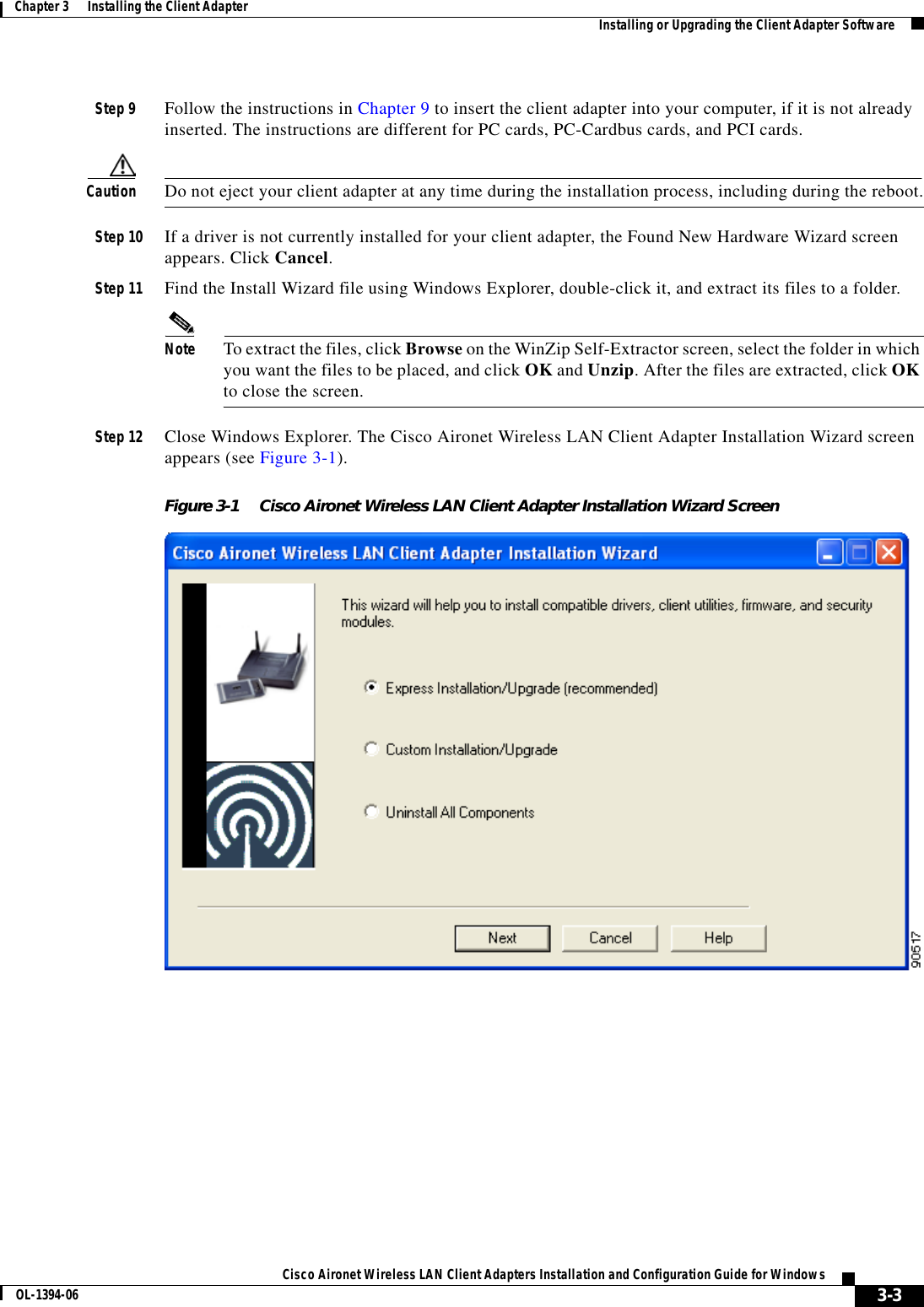 3-3Cisco Aironet Wireless LAN Client Adapters Installation and Configuration Guide for WindowsOL-1394-06Chapter 3      Installing the Client Adapter Installing or Upgrading the Client Adapter SoftwareStep 9 Follow the instructions in Chapter 9 to insert the client adapter into your computer, if it is not already inserted. The instructions are different for PC cards, PC-Cardbus cards, and PCI cards.Caution Do not eject your client adapter at any time during the installation process, including during the reboot.Step 10 If a driver is not currently installed for your client adapter, the Found New Hardware Wizard screen appears. Click Cancel.Step 11 Find the Install Wizard file using Windows Explorer, double-click it, and extract its files to a folder.Note To extract the files, click Browse on the WinZip Self-Extractor screen, select the folder in which you want the files to be placed, and click OK and Unzip. After the files are extracted, click OKto close the screen.Step 12 Close Windows Explorer. The Cisco Aironet Wireless LAN Client Adapter Installation Wizard screen appears (see Figure 3-1).Figure 3-1 Cisco Aironet Wireless LAN Client Adapter Installation Wizard Screen