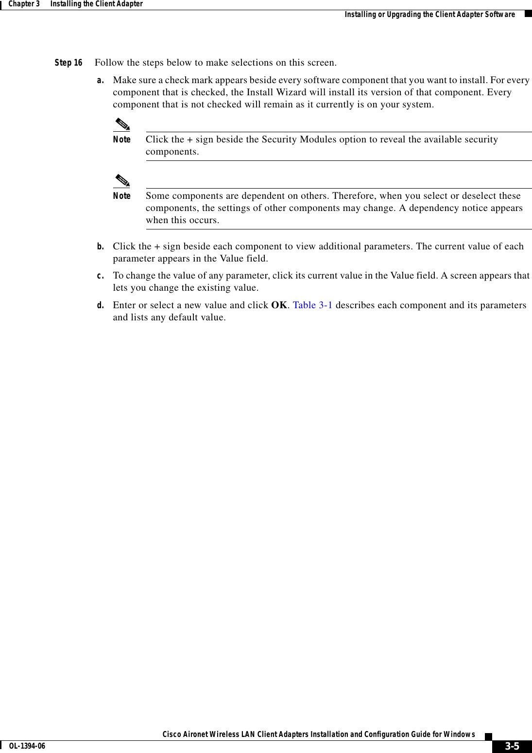 3-5Cisco Aironet Wireless LAN Client Adapters Installation and Configuration Guide for WindowsOL-1394-06Chapter 3      Installing the Client Adapter Installing or Upgrading the Client Adapter SoftwareStep 16 Follow the steps below to make selections on this screen.a. Make sure a check mark appears beside every software component that you want to install. For every component that is checked, the Install Wizard will install its version of that component. Every component that is not checked will remain as it currently is on your system.Note Click the + sign beside the Security Modules option to reveal the available security components.Note Some components are dependent on others. Therefore, when you select or deselect these components, the settings of other components may change. A dependency notice appears when this occurs.b. Click the + sign beside each component to view additional parameters. The current value of each parameter appears in the Value field.c. To change the value of any parameter, click its current value in the Value field. A screen appears that lets you change the existing value.d. Enter or select a new value and click OK.Table 3-1 describes each component and its parameters and lists any default value.