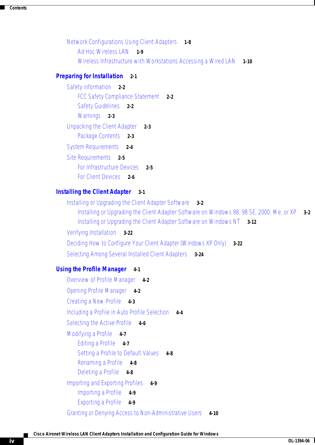 ContentsivCisco Aironet Wireless LAN Client Adapters Installation and Configuration Guide for Windows OL-1394-06Network Configurations Using Client Adapters 1-8Ad Hoc Wireless LAN 1-9Wireless Infrastructure with Workstations Accessing a Wired LAN 1-10Preparing for Installation 2-1Safety information 2-2FCC Safety Compliance Statement 2-2Safety Guidelines 2-2Warnings 2-3Unpacking the Client Adapter 2-3Package Contents 2-3System Requirements 2-4Site Requirements 2-5For Infrastructure Devices 2-5For Client Devices 2-6Installing the Client Adapter 3-1Installing or Upgrading the Client Adapter Software 3-2Installing or Upgrading the Client Adapter Software on Windows 98, 98 SE, 2000, Me, or XP 3-2Installing or Upgrading the Client Adapter Software on Windows NT 3-12Verifying Installation 3-22Deciding How to Configure Your Client Adapter (Windows XP Only) 3-22Selecting Among Several Installed Client Adapters 3-24Using the Profile Manager 4-1Overview of Profile Manager 4-2Opening Profile Manager 4-2Creating a New Profile 4-3Including a Profile in Auto Profile Selection 4-4Selecting the Active Profile 4-6Modifying a Profile 4-7Editing a Profile 4-7Setting a Profile to Default Values 4-8Renaming a Profile 4-8Deleting a Profile 4-8Importing and Exporting Profiles 4-9Importing a Profile 4-9Exporting a Profile 4-9Granting or Denying Access to Non-Administrative Users 4-10