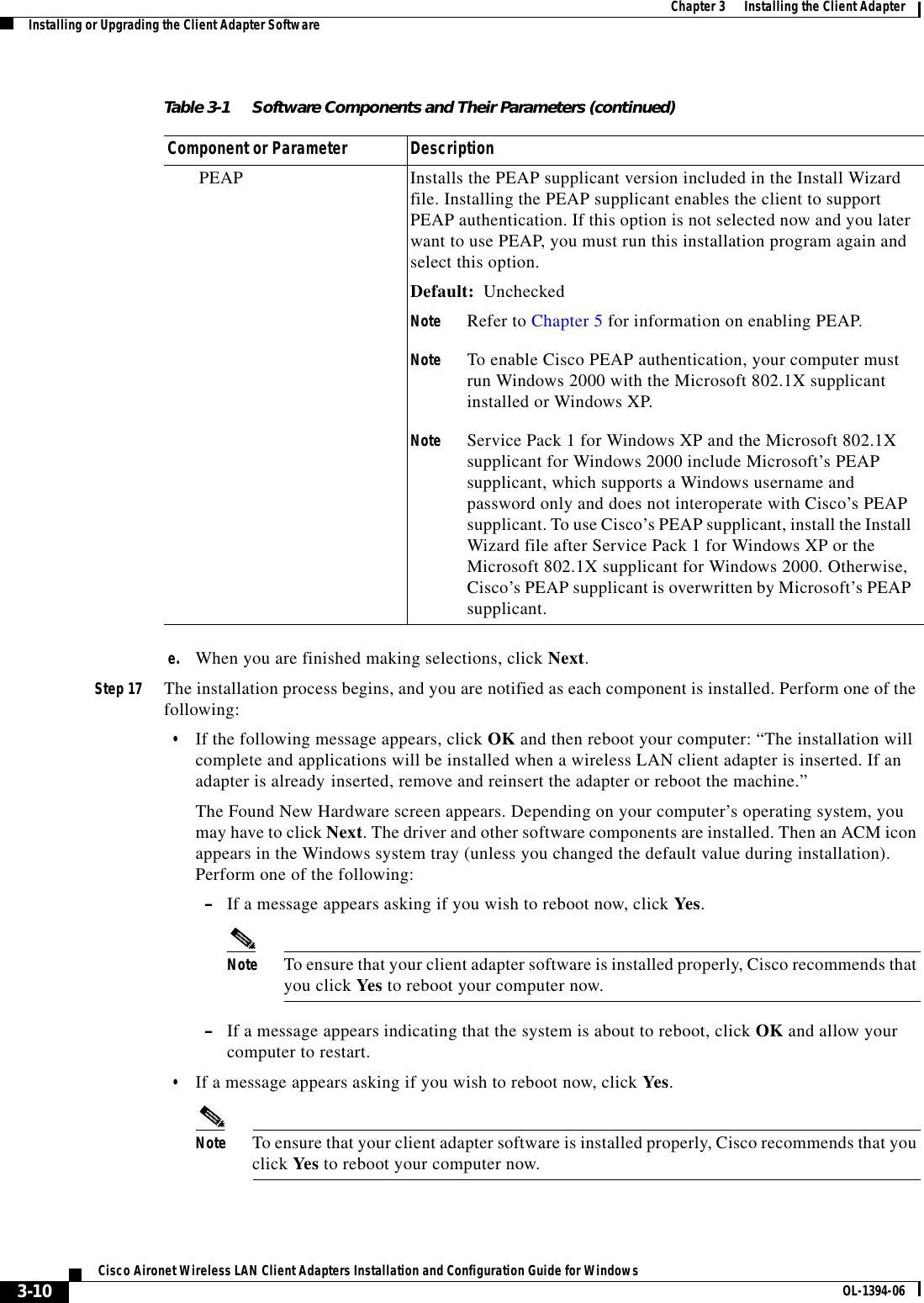 3-10Cisco Aironet Wireless LAN Client Adapters Installation and Configuration Guide for Windows OL-1394-06Chapter 3      Installing the Client AdapterInstalling or Upgrading the Client Adapter Softwaree. When you are finished making selections, click Next.Step 17 The installation process begins, and you are notified as each component is installed. Perform one of the following:•If the following message appears, click OK and then reboot your computer: “The installation will complete and applications will be installed when a wireless LAN client adapter is inserted. If an adapter is already inserted, remove and reinsert the adapter or reboot the machine.”The Found New Hardware screen appears. Depending on your computer’s operating system, you may have to click Next. The driver and other software components are installed. Then an ACM icon appears in the Windows system tray (unless you changed the default value during installation). Perform one of the following:–If a message appears asking if you wish to reboot now, click Yes.Note To ensure that your client adapter software is installed properly, Cisco recommends that you click Yes to reboot your computer now.–If a message appears indicating that the system is about to reboot, click OK and allow your computer to restart.•If a message appears asking if you wish to reboot now, click Yes.Note To ensure that your client adapter software is installed properly, Cisco recommends that you click Yes to reboot your computer now.PEAP Installs the PEAP supplicant version included in the Install Wizard file. Installing the PEAP supplicant enables the client to support PEAP authentication. If this option is not selected now and you later want to use PEAP, you must run this installation program again and select this option.Default: UncheckedNote Refer to Chapter 5 for information on enabling PEAP.Note To enable Cisco PEAP authentication, your computer must run Windows 2000 with the Microsoft 802.1X supplicant installed or Windows XP.Note Service Pack 1 for Windows XP and the Microsoft 802.1X supplicant for Windows 2000 include Microsoft’s PEAP supplicant, which supports a Windows username and password only and does not interoperate with Cisco’s PEAP supplicant. To use Cisco’s PEAP supplicant, install the Install Wizard file after Service Pack 1 for Windows XP or the Microsoft 802.1X supplicant for Windows 2000. Otherwise, Cisco’s PEAP supplicant is overwritten by Microsoft’s PEAP supplicant.Table 3-1 Software Components and Their Parameters (continued)Component or Parameter Description