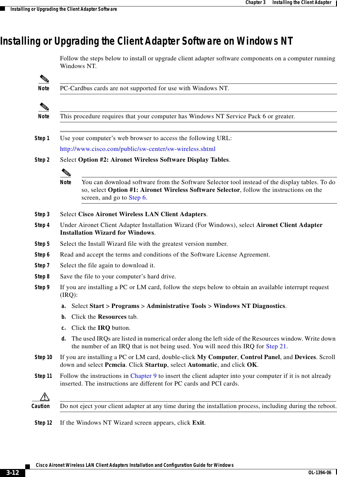 3-12Cisco Aironet Wireless LAN Client Adapters Installation and Configuration Guide for Windows OL-1394-06Chapter 3      Installing the Client AdapterInstalling or Upgrading the Client Adapter SoftwareInstalling or Upgrading the Client Adapter Software on Windows NTFollow the steps below to install or upgrade client adapter software components on a computer running Windows NT.Note PC-Cardbus cards are not supported for use with Windows NT.Note This procedure requires that your computer has Windows NT Service Pack 6 or greater.Step 1 Use your computer’s web browser to access the following URL:http://www.cisco.com/public/sw-center/sw-wireless.shtmlStep 2 Select Option #2: Aironet Wireless Software Display Tables.Note You can download software from the Software Selector tool instead of the display tables. To do so, select Option #1: Aironet Wireless Software Selector, follow the instructions on the screen, and go to Step 6.Step 3 Select Cisco Aironet Wireless LAN Client Adapters.Step 4 Under Aironet Client Adapter Installation Wizard (For Windows), select Aironet Client Adapter Installation Wizard for Windows.Step 5 Select the Install Wizard file with the greatest version number.Step 6 Read and accept the terms and conditions of the Software License Agreement.Step 7 Select the file again to download it.Step 8 Save the file to your computer’s hard drive.Step 9 If you are installing a PC or LM card, follow the steps below to obtain an available interrupt request (IRQ):a. Select Start &gt; Programs &gt; Administrative Tools &gt; Windows NT Diagnostics.b. Click the Resources tab.c. Click the IRQ button.d. The used IRQs are listed in numerical order along the left side of the Resources window. Write down the number of an IRQ that is not being used. You will need this IRQ for Step 21.Step 10 If you are installing a PC or LM card, double-click My Computer,Control Panel, and Devices. Scroll down and select Pcmcia. Click Startup, select Automatic, and click OK.Step 11 Follow the instructions in Chapter 9 to insert the client adapter into your computer if it is not already inserted. The instructions are different for PC cards and PCI cards.Caution Do not eject your client adapter at any time during the installation process, including during the reboot.Step 12 If the Windows NT Wizard screen appears, click Exit.