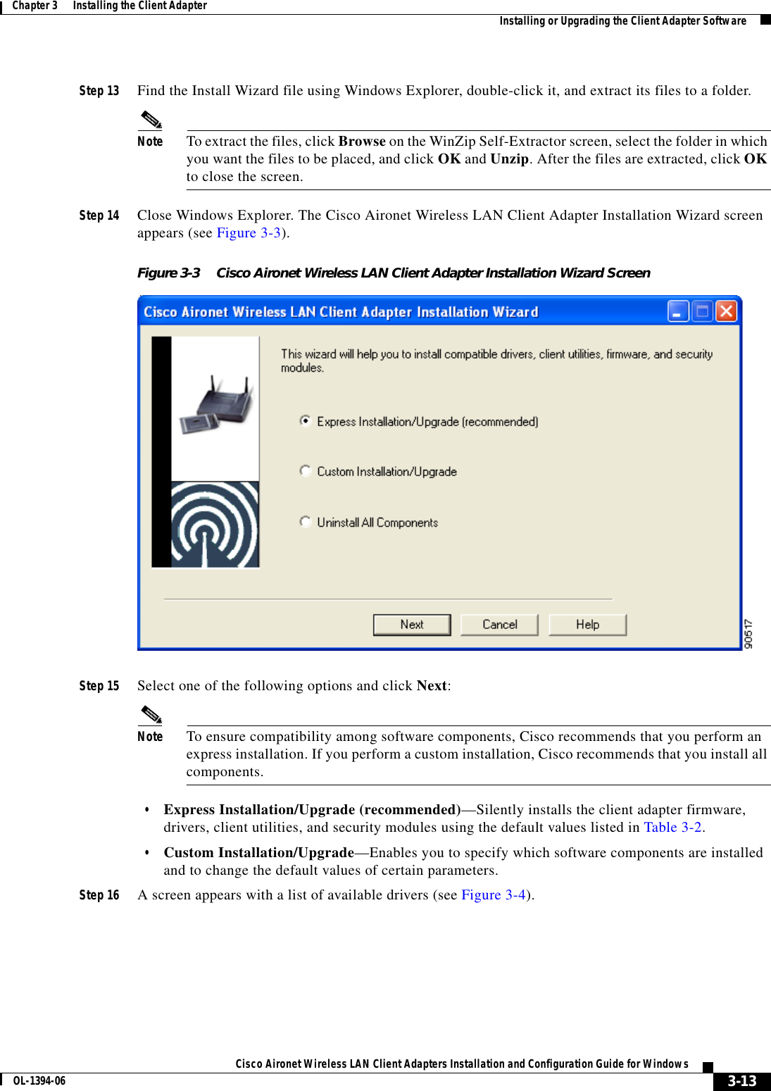 3-13Cisco Aironet Wireless LAN Client Adapters Installation and Configuration Guide for WindowsOL-1394-06Chapter 3      Installing the Client Adapter Installing or Upgrading the Client Adapter SoftwareStep 13 Find the Install Wizard file using Windows Explorer, double-click it, and extract its files to a folder.Note To extract the files, click Browse on the WinZip Self-Extractor screen, select the folder in which you want the files to be placed, and click OK and Unzip. After the files are extracted, click OKto close the screen.Step 14 Close Windows Explorer. The Cisco Aironet Wireless LAN Client Adapter Installation Wizard screen appears (see Figure 3-3).Figure 3-3 Cisco Aironet Wireless LAN Client Adapter Installation Wizard ScreenStep 15 Select one of the following options and click Next:Note To ensure compatibility among software components, Cisco recommends that you perform an express installation. If you perform a custom installation, Cisco recommends that you install all components.•Express Installation/Upgrade (recommended)—Silently installs the client adapter firmware, drivers, client utilities, and security modules using the default values listed in Table 3-2.•Custom Installation/Upgrade—Enables you to specify which software components are installed and to change the default values of certain parameters.Step 16 A screen appears with a list of available drivers (see Figure 3-4).