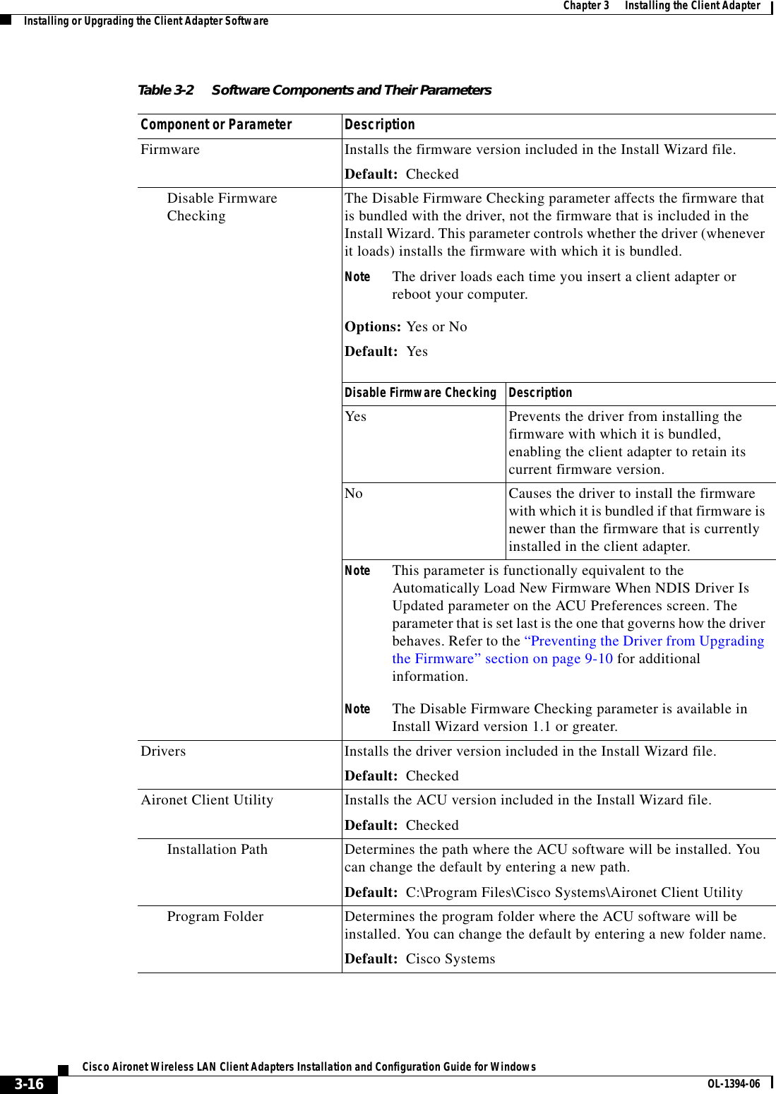 3-16Cisco Aironet Wireless LAN Client Adapters Installation and Configuration Guide for Windows OL-1394-06Chapter 3      Installing the Client AdapterInstalling or Upgrading the Client Adapter SoftwareTable 3-2 Software Components and Their ParametersComponent or Parameter DescriptionFirmware Installs the firmware version included in the Install Wizard file.Default: CheckedDisable Firmware Checking The Disable Firmware Checking parameter affects the firmware that is bundled with the driver, not the firmware that is included in the Install Wizard. This parameter controls whether the driver (whenever it loads) installs the firmware with which it is bundled.Note The driver loads each time you insert a client adapter or reboot your computer.Options: Yes or NoDefault: YesDisable Firmware Checking DescriptionYes Prevents the driver from installing the firmware with which it is bundled, enabling the client adapter to retain its current firmware version.No Causes the driver to install the firmware with which it is bundled if that firmware is newer than the firmware that is currently installed in the client adapter.Note This parameter is functionally equivalent to the Automatically Load New Firmware When NDIS Driver Is Updated parameter on the ACU Preferences screen. The parameter that is set last is the one that governs how the driver behaves. Refer to the “Preventing the Driver from Upgrading the Firmware” section on page 9-10 for additional information.Note The Disable Firmware Checking parameter is available in Install Wizard version 1.1 or greater.Drivers Installs the driver version included in the Install Wizard file.Default: CheckedAironet Client Utility Installs the ACU version included in the Install Wizard file.Default: CheckedInstallation Path Determines the path where the ACU software will be installed. You can change the default by entering a new path.Default: C:\Program Files\Cisco Systems\Aironet Client UtilityProgram Folder Determines the program folder where the ACU software will be installed. You can change the default by entering a new folder name.Default: Cisco Systems