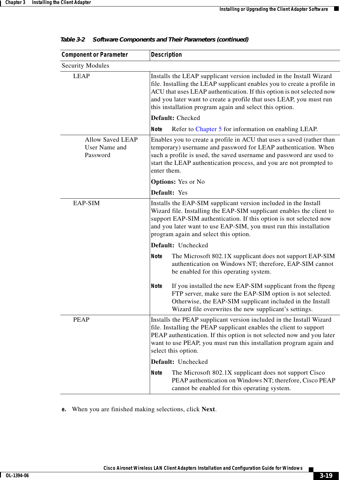 3-19Cisco Aironet Wireless LAN Client Adapters Installation and Configuration Guide for WindowsOL-1394-06Chapter 3      Installing the Client Adapter Installing or Upgrading the Client Adapter Softwaree. When you are finished making selections, click Next.Security ModulesLEAP Installs the LEAP supplicant version included in the Install Wizard file. Installing the LEAP supplicant enables you to create a profile in ACU that uses LEAP authentication. If this option is not selected now and you later want to create a profile that uses LEAP, you must run this installation program again and select this option.Default: CheckedNote Refer to Chapter 5 for information on enabling LEAP.Allow Saved LEAP User Name and PasswordEnables you to create a profile in ACU that uses a saved (rather than temporary) username and password for LEAP authentication. When such a profile is used, the saved username and password are used to start the LEAP authentication process, and you are not prompted to enter them.Options: Yes or NoDefault: YesEAP-SIM Installs the EAP-SIM supplicant version included in the Install Wizard file. Installing the EAP-SIM supplicant enables the client to support EAP-SIM authentication. If this option is not selected now and you later want to use EAP-SIM, you must run this installation program again and select this option.Default: UncheckedNote The Microsoft 802.1X supplicant does not support EAP-SIM authentication on Windows NT; therefore, EAP-SIM cannot be enabled for this operating system.Note If you installed the new EAP-SIM supplicant from the ftpeng FTP server, make sure the EAP-SIM option is not selected. Otherwise, the EAP-SIM supplicant included in the Install Wizard file overwrites the new supplicant’s settings.PEAP Installs the PEAP supplicant version included in the Install Wizard file. Installing the PEAP supplicant enables the client to support PEAP authentication. If this option is not selected now and you later want to use PEAP, you must run this installation program again and select this option.Default: UncheckedNote The Microsoft 802.1X supplicant does not support Cisco PEAP authentication on Windows NT; therefore, Cisco PEAP cannot be enabled for this operating system.Table 3-2 Software Components and Their Parameters (continued)Component or Parameter Description