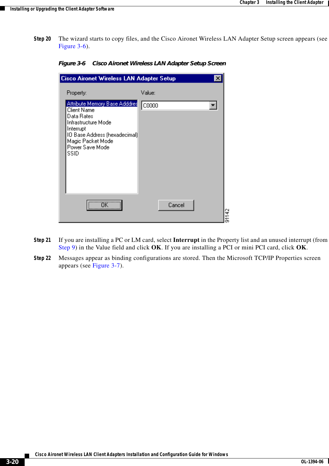 3-20Cisco Aironet Wireless LAN Client Adapters Installation and Configuration Guide for Windows OL-1394-06Chapter 3      Installing the Client AdapterInstalling or Upgrading the Client Adapter SoftwareStep 20 The wizard starts to copy files, and the Cisco Aironet Wireless LAN Adapter Setup screen appears (see Figure 3-6).Figure 3-6 Cisco Aironet Wireless LAN Adapter Setup ScreenStep 21 If you are installing a PC or LM card, select Interrupt in the Property list and an unused interrupt (from Step 9) in the Value field and click OK. If you are installing a PCI or mini PCI card, click OK.Step 22 Messages appear as binding configurations are stored. Then the Microsoft TCP/IP Properties screen appears (see Figure 3-7).