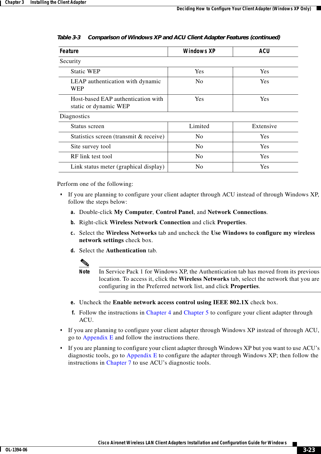 3-23Cisco Aironet Wireless LAN Client Adapters Installation and Configuration Guide for WindowsOL-1394-06Chapter 3      Installing the Client Adapter Deciding How to Configure Your Client Adapter (Windows XP Only)Perform one of the following:•If you are planning to configure your client adapter through ACU instead of through Windows XP, follow the steps below:a. Double-click My Computer,Control Panel, and Network Connections.b. Right-click Wireless Network Connection and click Properties.c. Select the Wireless Networks tab and uncheck the Use Windows to configure my wireless network settings check box.d. Select the Authentication tab.Note In Service Pack 1 for Windows XP, the Authentication tab has moved from its previous location. To access it, click the Wireless Networks tab, select the network that you are configuring in the Preferred network list, and click Properties.e. Uncheck the Enable network access control using IEEE 802.1X check box.f. Follow the instructions in Chapter 4 and Chapter 5 to configure your client adapter through ACU.•If you are planning to configure your client adapter through Windows XP instead of through ACU, go to Appendix E and follow the instructions there.•If you are planning to configure your client adapter through Windows XP but you want to use ACU’s diagnostic tools, go to Appendix E to configure the adapter through Windows XP; then follow the instructions in Chapter 7 to use ACU’s diagnostic tools.SecurityStatic WEP Yes YesLEAP authentication with dynamic WEP No YesHost-based EAP authentication with static or dynamic WEP Yes YesDiagnostics Status screen Limited ExtensiveStatistics screen (transmit &amp; receive) No YesSite survey tool No YesRF link test tool No YesLink status meter (graphical display) No YesTable 3-3 Comparison of Windows XP and ACU Client Adapter Features (continued)Feature Windows XP ACU