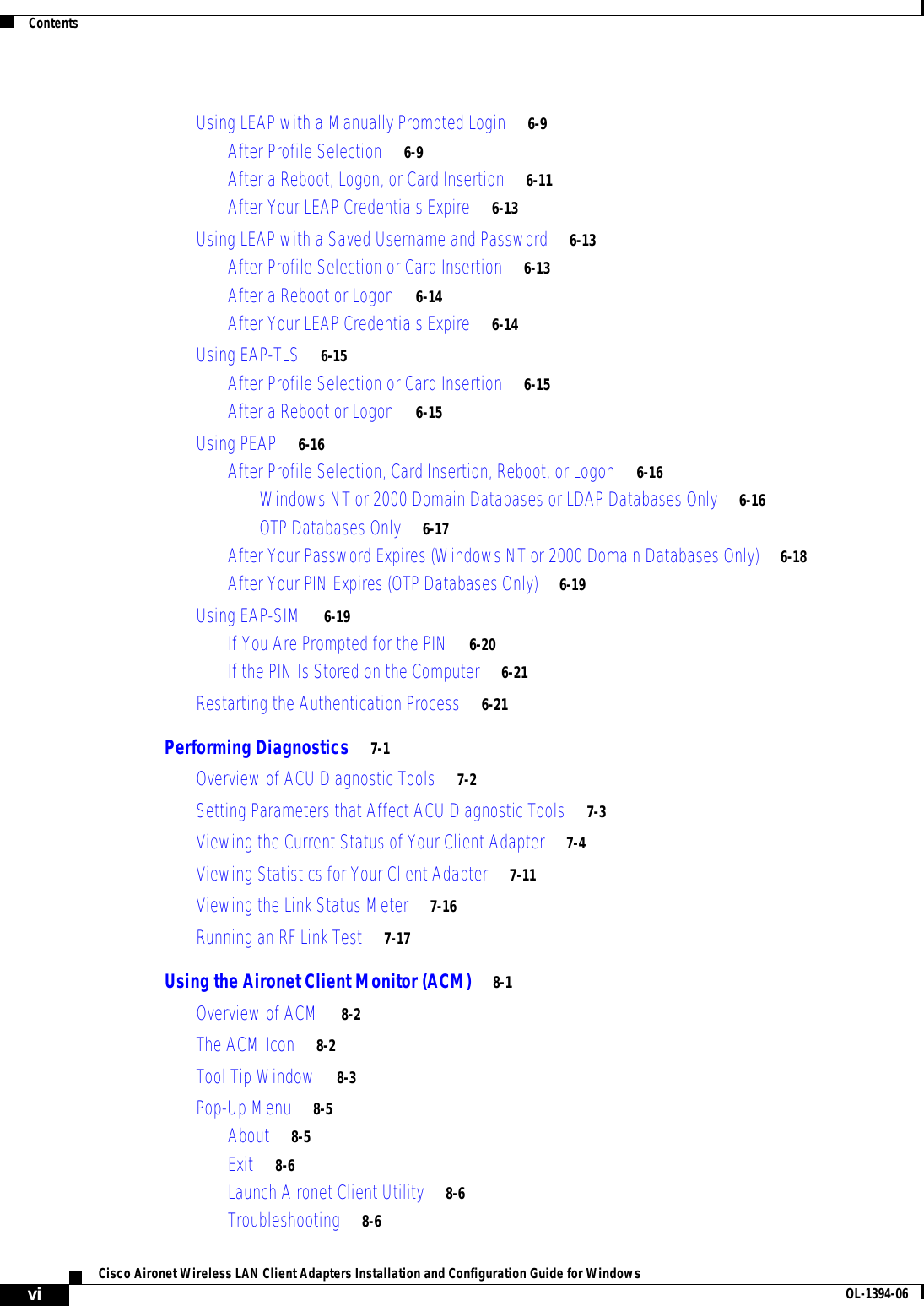 ContentsviCisco Aironet Wireless LAN Client Adapters Installation and Configuration Guide for Windows OL-1394-06Using LEAP with a Manually Prompted Login 6-9After Profile Selection 6-9After a Reboot, Logon, or Card Insertion 6-11After Your LEAP Credentials Expire 6-13Using LEAP with a Saved Username and Password 6-13After Profile Selection or Card Insertion 6-13After a Reboot or Logon 6-14After Your LEAP Credentials Expire 6-14Using EAP-TLS 6-15After Profile Selection or Card Insertion 6-15After a Reboot or Logon 6-15Using PEAP 6-16After Profile Selection, Card Insertion, Reboot, or Logon 6-16Windows NT or 2000 Domain Databases or LDAP Databases Only 6-16OTP Databases Only 6-17After Your Password Expires (Windows NT or 2000 Domain Databases Only) 6-18After Your PIN Expires (OTP Databases Only) 6-19Using EAP-SIM 6-19If You Are Prompted for the PIN 6-20If the PIN Is Stored on the Computer 6-21Restarting the Authentication Process 6-21Performing Diagnostics 7-1Overview of ACU Diagnostic Tools 7-2Setting Parameters that Affect ACU Diagnostic Tools 7-3Viewing the Current Status of Your Client Adapter 7-4Viewing Statistics for Your Client Adapter 7-11Viewing the Link Status Meter 7-16Running an RF Link Test 7-17Using the Aironet Client Monitor (ACM) 8-1Overview of ACM 8-2The ACM Icon 8-2Tool Tip Window 8-3Pop-Up Menu 8-5About 8-5Exit 8-6Launch Aironet Client Utility 8-6Troubleshooting 8-6