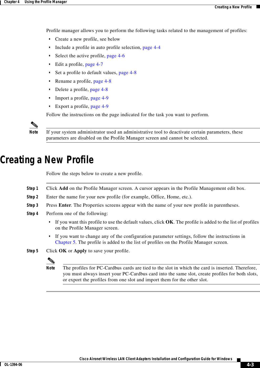 4-3Cisco Aironet Wireless LAN Client Adapters Installation and Configuration Guide for WindowsOL-1394-06Chapter 4      Using the Profile Manager Creating a New ProfileProfile manager allows you to perform the following tasks related to the management of profiles:•Create a new profile, see below•Include a profile in auto profile selection, page 4-4•Select the active profile, page 4-6•Edit a profile, page 4-7•Set a profile to default values, page 4-8•Rename a profile, page 4-8•Delete a profile, page 4-8•Import a profile, page 4-9•Export a profile, page 4-9Follow the instructions on the page indicated for the task you want to perform.Note If your system administrator used an administrative tool to deactivate certain parameters, these parameters are disabled on the Profile Manager screen and cannot be selected.Creating a New ProfileFollow the steps below to create a new profile.Step 1 Click Add on the Profile Manager screen. A cursor appears in the Profile Management edit box.Step 2 Enter the name for your new profile (for example, Office, Home, etc.).Step 3 Press Enter. The Properties screens appear with the name of your new profile in parentheses.Step 4 Perform one of the following:•If you want this profile to use the default values, click OK. The profile is added to the list of profiles on the Profile Manager screen.•If you want to change any of the configuration parameter settings, follow the instructions in Chapter 5. The profile is added to the list of profiles on the Profile Manager screen.Step 5 Click OK or Apply to save your profile.Note The profiles for PC-Cardbus cards are tied to the slot in which the card is inserted. Therefore, you must always insert your PC-Cardbus card into the same slot, create profiles for both slots, or export the profiles from one slot and import them for the other slot.