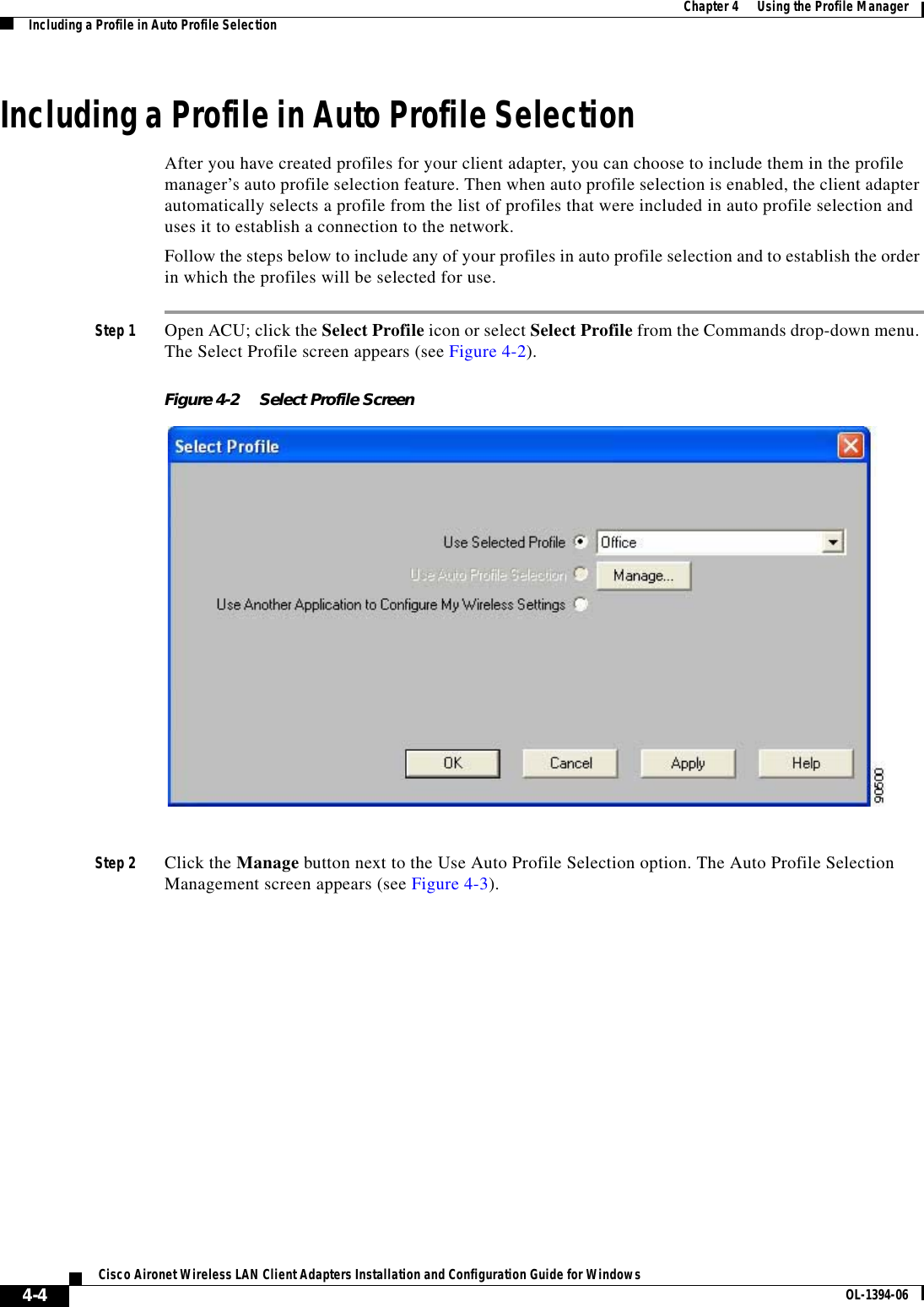 4-4Cisco Aironet Wireless LAN Client Adapters Installation and Configuration Guide for Windows OL-1394-06Chapter 4      Using the Profile ManagerIncluding a Profile in Auto Profile SelectionIncluding a Profile in Auto Profile SelectionAfter you have created profiles for your client adapter, you can choose to include them in the profile manager’s auto profile selection feature. Then when auto profile selection is enabled, the client adapter automatically selects a profile from the list of profiles that were included in auto profile selection and uses it to establish a connection to the network.Follow the steps below to include any of your profiles in auto profile selection and to establish the order in which the profiles will be selected for use.Step 1 Open ACU; click the Select Profile icon or select Select Profile from the Commands drop-down menu. The Select Profile screen appears (see Figure 4-2).Figure 4-2 Select Profile ScreenStep 2 Click the Manage button next to the Use Auto Profile Selection option. The Auto Profile Selection Management screen appears (see Figure 4-3).