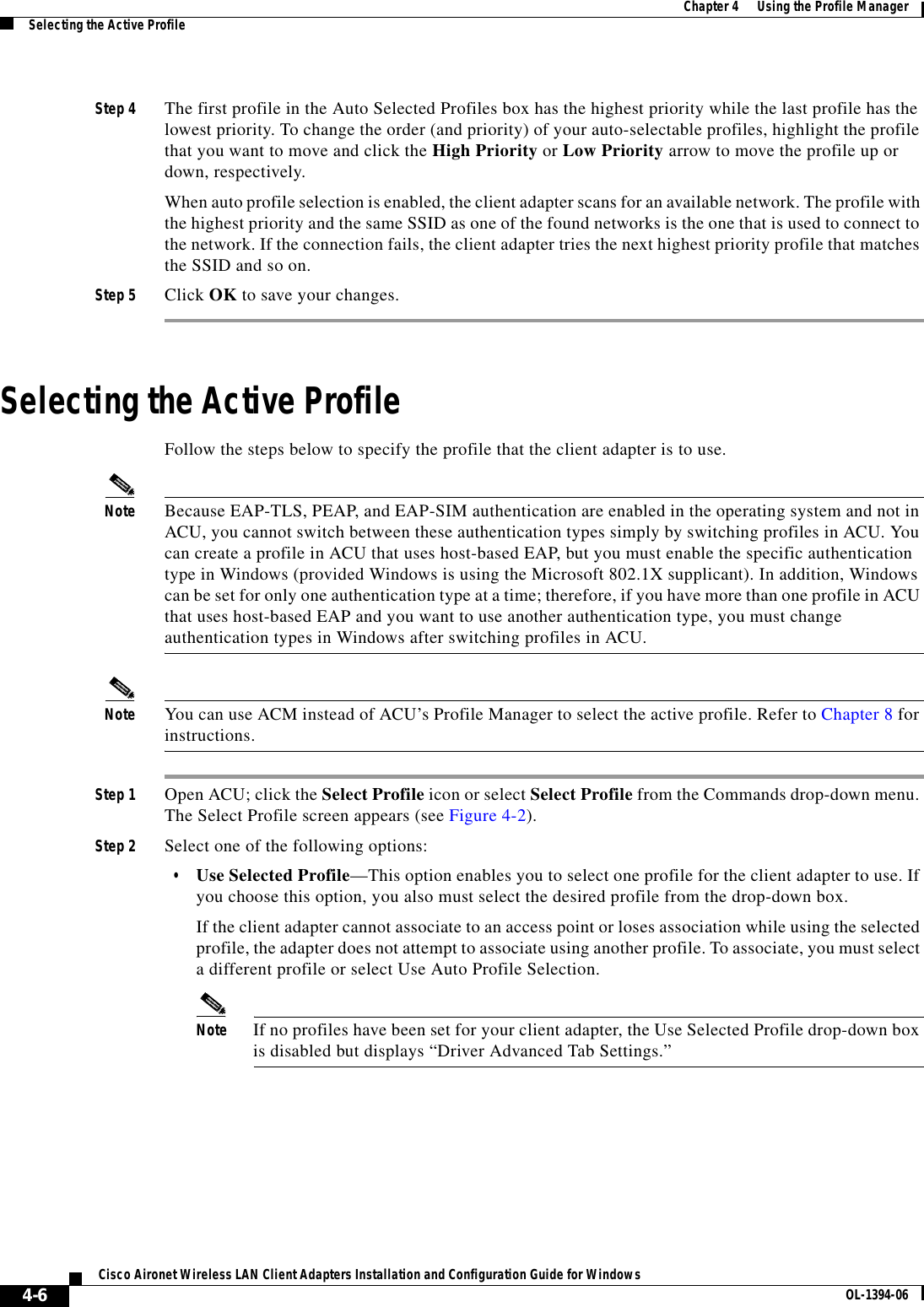 4-6Cisco Aironet Wireless LAN Client Adapters Installation and Configuration Guide for Windows OL-1394-06Chapter 4      Using the Profile ManagerSelecting the Active ProfileStep 4 The first profile in the Auto Selected Profiles box has the highest priority while the last profile has the lowest priority. To change the order (and priority) of your auto-selectable profiles, highlight the profile that you want to move and click the High Priority or Low Priority arrow to move the profile up or down, respectively. When auto profile selection is enabled, the client adapter scans for an available network. The profile with the highest priority and the same SSID as one of the found networks is the one that is used to connect to the network. If the connection fails, the client adapter tries the next highest priority profile that matches the SSID and so on.Step 5 Click OK to save your changes.Selecting the Active ProfileFollow the steps below to specify the profile that the client adapter is to use.Note Because EAP-TLS, PEAP, and EAP-SIM authentication are enabled in the operating system and not in ACU, you cannot switch between these authentication types simply by switching profiles in ACU. You can create a profile in ACU that uses host-based EAP, but you must enable the specific authentication type in Windows (provided Windows is using the Microsoft 802.1X supplicant). In addition, Windows can be set for only one authentication type at a time; therefore, if you have more than one profile in ACU that uses host-based EAP and you want to use another authentication type, you must change authentication types in Windows after switching profiles in ACU.Note You can use ACM instead of ACU’s Profile Manager to select the active profile. Refer to Chapter 8 for instructions.Step 1 Open ACU; click the Select Profile icon or select Select Profile from the Commands drop-down menu. The Select Profile screen appears (see Figure 4-2).Step 2 Select one of the following options:•Use Selected Profile—This option enables you to select one profile for the client adapter to use. If you choose this option, you also must select the desired profile from the drop-down box.If the client adapter cannot associate to an access point or loses association while using the selected profile, the adapter does not attempt to associate using another profile. To associate, you must select a different profile or select Use Auto Profile Selection.Note If no profiles have been set for your client adapter, the Use Selected Profile drop-down box is disabled but displays “Driver Advanced Tab Settings.”